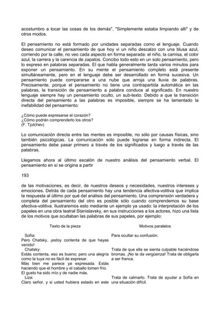 acostumbro a tocar las cosas de los demás". "Simplemente estaba limpiando allí" y de
otros modos.
El pensamiento no está formado por unidades separadas como el lenguaje. Cuando
deseo comunicar el pensamiento de que hoy vi un niño descalzo con una blusa azul,
corriendo por la calle, no veo cada aspecto en forma separada: el niño, la camisa, el color
azul, la carrera y la carencia de zapatos. Concibo todo esto en un solo pensamiento, pero
lo expreso en palabras separadas. El que habla generalmente tarda varios minutos para
exponer un pensamiento. En su mente el pensamiento completo está presente
simultáneamente, pero en el lenguaje debe ser desarrollado en forma sucesiva. Un
pensamiento puede compararse a una nube que arroja una lluvia de palabras.
Precisamente, porque el pensamiento no tiene una contrapartida automática en las
palabras, la transición de pensamiento a palabra conduce al significado. En nuestro
lenguaje siempre hay un pensamiento oculto, un sub-texto. Debido a que la transición
directa del pensamiento a las palabras es imposible, siempre se ha lamentado la
inefabilidad del pensamiento:
¿Cómo puede expresarse el corazón?
¿Cómo podrán comprenderlo los otros?
(F. Tjutchev)
Lo comunicación directa entre las mentes es imposible, no sólo por causas físicas, sino
también psicológicas. La comunicación sólo puede lograrse en forma indirecta. El
pensamiento debe pasar primero a través de los significados y luego a través de las
palabras.
Llegamos ahora al último escalón de nuestro análisis del pensamiento verbal. El
pensamiento en sí se origina a partir
193
de las motivaciones, es decir, de nuestros deseos y necesidades, nuestros intereses y
emociones. Detrás de cada pensamiento hay una tendencia afectiva-volitiva que implica
la respuesta al último por qué del análisis del pensamiento. Una comprensión verdadera y
completa del pensamiento del otro es posible sólo cuando comprendemos su base
afectiva-volitiva. Ilustraremos esto mediante un ejemplo ya usado: la interpretación de los
papeles en una obra teatral Stanislavsky, en sus instrucciones a los actores, hizo una lista
de los motivos que ocultaban las palabras de sus papeles, por ejemplo:
Texto de la pieza Motivos paralelos
Sofía:
Pero Chatsky, ¡estoy contenta de que hayas
venido!
Para ocultar su confusión.
Chatsky:
Estás contenta, eso es bueno; pero una alegría
como la tuya no es fácil de expresar.
Más bien me parece ya expresada. Estás
haciendo que el hombre y el caballo tomen frío.
El gusto ha sido mío y de nadie más.
Trata de que ella se sienta culpable haciéndose
bromas. ¡No te da vergüenza! Trata de obligarla
a ser franca.
Liza:
Claro señor, y si usted hubiera estado en este
Trata de calmarlo. Trata de ayudar a Sofía en
una situación difícil.
 