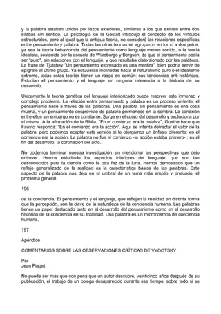 y la palabra estaban unidos por lazos exteriores, similares a los que existen entre dos
sílabas sin sentido. La psicología de la Gestalt introdujo el concepto de los vínculos
estructurales, pero al igual que la antigua teoría, no consideró las relaciones específicas
entre pensamiento y palabra. Todas las otras teorías se agruparon en torno a dos polos:
ya sea la teoría behaviorista del pensamiento como lenguaje menos sonido, o la teoría
idealista, sostenida por la escuela de Würsburgo y Bergson, de que el pensamiento podía
ser "puro", sin relaciones con el lenguaje, y que resultaba distorsionado por las palabras.
La frase de Tjutchev "Un pensamiento expresado es una mentira", bien podría servir de
epígrafe al último grupo. Ya estuvieran inclinadas hacia el naturalismo puro o el idealismo
extremo, todas estas teorías tienen un rasgo en común: sus tendencias anti-históricas.
Estudian el pensamiento y el lenguaje sin ninguna referencia a la historia de su
desarrollo.
Únicamente la teoría genética del lenguaje interiorizado puede resolver este inmenso y
complejo problema. La relación entre pensamiento y palabra es un proceso viviente; el
pensamiento nace a través de las palabras. Una palabra sin pensamiento es una cosa
muerta, y un pensamiento desprovisto de palabra permanece en la sombra. La conexión
entre ellos sin embargo no es constante. Surge en el curso del desarrollo y evoluciona por
sí misma. A la afirmación de la Biblia, "En el comienzo era la palabra", Goethe hace que
Fausto responda: "En el comienzo era la acción". Aquí se intenta detractar el valor de la
palabra, pero podemos aceptar esta versión si le otorgamos un énfasis diferente: en el
comienzo era la acción. La palabra no fue el comienzo -la acción estaba primero- ; es el
fin del desarrollo, la coronación del acto.
No podemos terminar nuestra investigación sin mencionar las perspectivas que dejo
entrever. Hemos estudiado los aspectos interiores del lenguaje, que son tan
desconocidos para la ciencia como la otra faz de la luna. Hemos demostrado que un
reflejo generalizado de la realidad es la característica básica de las palabras. Este
aspecto de la palabra nos deja en el umbral de un tema más amplio y profundo: el
problema general
196
de la conciencia. El pensamiento y el lenguaje, que reflejan la realidad en distinta forma
que la percepción, son la clave de la naturaleza de la conciencia humana. Las palabras
tienen un papel destacado tanto en el desarrollo del pensamiento como en el desarrollo
histórico de la conciencia en su totalidad. Una palabra es un microcosmos de conciencia
humana.
197
Apéndice
COMENTARIOS SOBRE LAS OBSERVACIONES CRÍTICAS DE VYGOTSKY
Por
Jean Piaget
No puede ser más que con pena que un autor descubre, veinticinco años después de su
publicación, el trabajo de un colega desaparecido durante ese tiempo, sobre todo si se
 