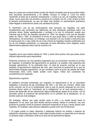 tiene en cuenta que contenía tantos puntos de interés inmediato para él que podían haber
sido discutidos personalmente y en detalle. Aunque mi amigo A. Luria me había
mantenido al tanto de la posición simpatizante, y crítica a la vez, de Vygotsky hacia mi
obras, nunca pude leer sus escritos o ponerme en contacto con él; y hoy, al leer su libro
lo lamento profundamente, ya que de haber sido posible un acercamiento podríamos
haber llegado a entendernos sobre una cantidad de puntos.
E. Hanfmann, una de las continuadoras más cercanas de Vygotsky, me pidió
amablemente que comentara las reflexiones de este distinguido psicólogo sobre mis
primeras obras. Deseo agradecérselo y confesar a la vez mi embarazo, puesto que
mientras que el libro de Vygotsky apareció en 1934, los trabajos míos que se discuten
datan de 1923 y 1924. Al considerar la forma en que podía llevar a cabo tal discusión
retrospectiva, he encontrado, sin embargo, una solución a la vez simple e instructiva (por
lo menos para mí), o sea, tratar de ver si las críticas de Vygotsky resultan justificadas a la
luz de mis trabajos posteriores. La respuesta es tanto afirmativa como negativa; sobre
determinados aspectos estoy más de acuerdo con
199
Vygotsky que lo que hubiera estado en 1934, y sobre otros puntos creo que poseo ahora
mejores argumentos para responderle.
Podemos comenzar con dos planteos separados que se encuentran reunidos en el libro
de Vygotsky: el problema del egocentrismo en general y la cuestión más específica del
lenguaje egocéntrico. Si he entendido bien, no está de acuerdo conmigo en lo que
respecta al egocentrismo intelectual del niño, pero reconoce la existencia de lo que he
denominado lenguaje egocéntrico, al que considera como el punto de partida del habla
interiorizada tanto como objeto autista como lógico. Estas dos cuestiones las
consideramos por separado.
Egocentrismo cognitivo
El problema principal presentado por Vygotsky es básicamente el de la naturaleza
adaptativa y funcional de las actividades del niño, y de todo ser humano. Sobre este
punto coincido con él en lo fundamental; todo lo que he escrito (después de mis cinco
primeros libros) sobre el "nacimiento de la inteligencia" en el nivel sensorio-motor y
acerca del desarrollo de las operaciones lógico-matemáticas aparte de la acción, me ha
permitido ubicar el comienzo del pensamiento en el contexto de la adaptación, en un
sentido cada vez más biológico.
Sin embargo, afirmar que cada cambio entre el niño y su medio tiende hacia la
adaptación no es decir que ésta resulta siempre exitosa, desde el comienzo; hay que
ponerse en guardia contra el excesivo optimismo biosocial en el que a veces parece caer
Vygotsky. En realidad, cada esfuerzo adaptativo puede sufrir dos limitaciones:
1. El sujeto puede no haber adquirido o elaborado todavía los medios u órganos de
adaptación necesarios para llevar a cabo determinadas tareas: su desarrollo es a menudo
un proceso largo y dificultoso. Este es el caso de las operaciones lógicas:
200
 