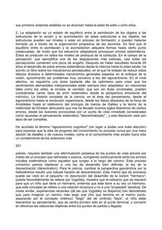sus primeros sistemas estables no se alcanzan hasta la edad de siete u ocho años.
2. La adaptación es un estado de equilibrio entre la asimilación de los objetos a las
estructuras de la acción y la acomodación de estas estructuras a los objetos; las
estructuras pueden ser innatas o estar en proceso de formación; o pueden haberse
formado ya a través de la organización progresiva de las acciones. Es fácil que el
equilibrio entre la asimilación y la acomodación adquiera formas hasta cierto punto
inadecuadas, de modo que los esfuerzos adaptativos provoquen errores sistemáticos.
Éstos se producen en todos los niveles de jerarquía de la conducta. En el campo de la
percepción, que ejemplifica una de las adaptaciones más exitosas, casi todas las
percepciones contienen una pizca de engaño. Después de haber estudiado durante 20
años el desarrollo de estos errores sistemáticos desde la infancia hasta la edad adulta, he
escrito un libro sobre los mecanismos perceptuales, en el que he tratado de reducir estos
efectos diversos a determinados mecanismos generales basados en el enfoque de la
visión, aproximando así problemas muy cercanos a los del egocentrismo. En el nivel
afectivo, se requeriría una dosis bastante alta de optimismo para creer que los
sentimientos elementales interpersonales están siempre bien adaptados: en reacciones
tales como los celos, la envidia, la vanidad, que son sin duda universales, pueden
considerarse varios tipos de error sistemático desde la perspectiva emocional del
individuo. La historia completa de la ciencia, en el área del pensamiento, desde el
egocentrismo hasta la revolución copernicana, desde los falsos absolutos de la física de
Aristóteles hasta el relativismo del principio de inercia de Galileo y la teoría de la
relatividad de Einstein demuestra que nos ha llevado muchos siglos liberarnos de ciertos
errores, desde las ilusiones provocadas por un punto de vista inmediato consideradas
como opuestas al pensamiento sistemático "descentralizado" ; y esta liberación está aún
lejos de ser completa.
He acuñado el término "egocentrismo cognitivo" (sin lugar a dudas una mala elección)
para expresar que la idea de progreso del conocimiento no procede nunca por una mera
adición de detalles o de nuevos niveles, como si el conocimiento más amplio fuera sólo
un complemento de los anteriores más
201
pobres: requiere también una reformulación perpetua de los puntos de vista previos por
medio de un proceso que retrocede o avanza, corrigiendo continuamente tanto los errores
iniciales sistemáticos como aquellos que surgen a lo largo del camino. Este proceso
correctivo parece obedecer a una ley de desarrollo bien definida, la ley de la
descentración (décentration). Para la ciencia, cambiar la perspectiva geocéntrica por la
heliocéntrica resultó una colosal hazaña de descentración. Este mismo tipo de procesos
puede ser visto en el pequeño: mi descripción del desarrollo de la noción "hermano",
puesta favorablemente de relieve por Vygotsky, muestra que el esfuerzo que se requiere
para que un niño que tiene un hermano, entienda que éste tiene a su vez un hermano,
que este concepto se refiere a una relación recíproca y no a una "propiedad' absoluta. De
moda similar, experiencias recientes (de las que Vygotsky no disponía) han demostrado
que para imaginar un camino más largo que otro que termina en el mismo punto,
separando así el concepto (métrico) "largo" del de (ordinal) "lejos", el niño debe
descentrar su pensamiento, que se centra primero sólo en el punto terminal, y convertir
en efectivas las relaciones objetivas entre los puntos de partida y llegada.
 