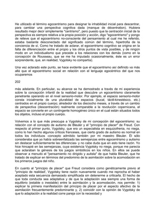 He utilizado el término egocentrismo para designar la inhabilidad inicial para descentrar,
para cambiar una perspectiva cognitiva dada (manque de décentration). Hubiera
resultado mejor decir simplemente "centrismo", pero puesto que la centración inicial de la
perspectiva es siempre relativa a la propia posición y acción, digo "egocentrismo" y pongo
de relieve que el egocentrismo no-consciente del pensamiento al cual me he referido,
estaba bastante desconectado del significado común del término, hipertrofia de la
conciencia de sí. Como he tratado de aclarar, el egocentrismo cognitivo se origina en la
falta de diferenciación entre el propio y los otros puntos de vista posibles, y de ningún
modo en un individualismo que precede a los relaciones con los demás (como en la
concepción de Rousseau, que se me ha imputado ocasionalmente, éste es un error
sorprendente, que, en realidad, Vygotsky no compartía).
Una vez aclarado este punto, se hace evidente que el egocentrismo así definido va más
allá que el egocentrismo social en relación con el lenguaje egocéntrico del que nos
ocuparemos
202
más adelante. En particular, su alcance se ha demostrado a través de mi experiencia
sobre la concepción infantil de la realidad que descubre un egocentrismo claramente
penetrante operando en el nivel sensorio-motor. Por ejemplo, el espacio sensorio-motor
consta inicialmente de una pluralidad de espacios (bucal, táctil-kinestésico, etc.)
centrados en el propio cuerpo; alrededor de los dieciocho meses, a través de un cambio
de perspectiva (descentración) realmente comparable a la revolución copernicana, el
espacio se convierte en un contingente homogéneo único en el cual están situados todos
los objetos, incluso el propio cuerpo.
Volvemos a lo que más preocupa a Vygotsky de mi concepción del egocentrismo: su
relación con el concepto de autismo de Bleuler y el "principio de placer" de Freud. Con
respecto al primer punto, Vygotsky, que era un especialista en esquizofrenia, no niega,
como lo han hecho algunos críticos franceses, que cierto grado de autismo es normal en
todos los individuos -concepto admitido también por mi maestro Bleuler. Él sólo
consideraba que yo había sobreenfatizado las semejanzas entre egocentrismo y autismo
sin destacar suficientemente las diferencias- y no cabe duda que en esto tiene razón. Yo
hice hincapié en las semejanzas, cuya existencia Vygotsky no niega, porque me parecía
que aclaraban la génesis de los juegos simbólicos en los niños. En ellos se puede
observar a menudo el "pensamiento no dirigido y autista" de que habla Bleuler, que he
tratado de explicar en términos del predominio de la asimilación sobre la acomodación en
los primeros juegos del niño.
En cuanto al "principio de placer" que Freud considera como genéticamente previo al
"principio de realidad', Vygotsky tiene razón nuevamente cuando me reprocha el haber
aceptado esta secuencia demasiado simplificada sin detenerme a criticarla. El hecho de
que toda conducta sea adaptativa y de que la adaptación sea siempre una forma de
equilibrio (estable o inestable) entre la asimilación y la acomodación, nos permite: 1)
explicar la primera manifestación del principio de placer por el aspecto afectivo de la
asimilación frecuentemente predominante y, 2) coincidir con la opinión de Vygotsky de
que lo adaptación a la realidad corre pareja con la necesidad y
 
