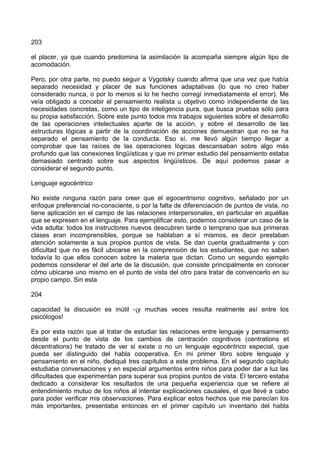 203
el placer, ya que cuando predomina la asimilación la acompaña siempre algún tipo de
acomodación.
Pero, por otra parte, no puedo seguir a Vygotsky cuando afirma que una vez que había
separado necesidad y placer de sus funciones adaptativas (lo que no creo haber
considerado nunca, o por lo menos si lo he hecho corregí inmediatamente el error). Me
veía obligado a concebir el pensamiento realista u objetivo como independiente de las
necesidades concretas, como un tipo de inteligencia pura, que busca pruebas sólo para
su propia satisfacción. Sobre este punto todos mis trabajos siguientes sobre el desarrollo
de las operaciones intelectuales aparte de la acción, y sobre el desarrollo de las
estructuras lógicas a partir de la coordinación de acciones demuestran que no se ha
separado el pensamiento de la conducta. Eso sí, me llevó algún tiempo llegar a
comprobar que las raíces de las operaciones lógicas descansaban sobre algo más
profundo que las conexiones lingüísticas y que mi primer estudio del pensamiento estaba
demasiado centrado sobre sus aspectos lingüísticos. De aquí podemos pasar a
considerar el segundo punto.
Lenguaje egocéntrico
No existe ninguna razón para creer que el egocentrismo cognitivo, señalado por un
enfoque preferencial no-consciente, o por la falta de diferenciación de puntos de vista, no
tiene aplicación en el campo de las relaciones interpersonales, en particular en aquéllas
que se expresen en el lenguaje. Para ejemplificar esto, podemos considerar un caso de la
vida adulta: todos los instructores nuevos descubren tarde o temprano que sus primeras
clases eran incomprensibles, porque se hablaban a sí mismos, es decir prestaban
atención solamente a sus propios puntos de vista. Se dan cuenta gradualmente y con
dificultad que no es fácil ubicarse en la comprensión de los estudiantes, que no saben
todavía lo que ellos conocen sobre la materia que dictan. Como un segundo ejemplo
podemos considerar el del arte de la discusión, que consiste principalmente en conocer
cómo ubicarse uno mismo en el punto de vista del otro para tratar de convencerlo en su
propio campo. Sin esta
204
capacidad la discusión es inútil -¡y muchas veces resulta realmente así entre los
psicólogos!
Es por esta razón que al tratar de estudiar las relaciones entre lenguaje y pensamiento
desde el punto de vista de los cambios de centración cognitivos (centrations et
décentrations) he tratado de ver si existe o no un lenguaje egocéntrico especial, que
pueda ser distinguido del habla cooperativa. En mi primer libro sobre lenguaje y
pensamiento en el niño, dediqué tres capítulos a este problema. En el segundo capítulo
estudiaba conversaciones y en especial argumentos entre niños para poder dar a luz las
dificultades que experimentan para superar sus propios puntos de vista. El tercero estaba
dedicado a considerar los resultados de una pequeña experiencia que se refiere al
entendimiento mutuo de los niños al intentar explicaciones causales, el que llevé a cabo
para poder verificar mis observaciones. Para explicar estos hechos que me parecían los
más importantes, presentaba entonces en el primer capítulo un inventario del habla
 