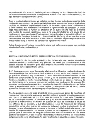 espontánea del niño, tratando de distinguir los monólogos y los "monólogos colectivos" de
las comunicaciones adaptativas y abrigando la esperanza de descubrir de este modo un
tipo de medida del egocentrismo verbal.
Pero el resultado alarmante que yo no había previsto fue que todos los adversarios de la
noción del egocentrismo (¡y son legión!) eligieron para sus ataques solamente el primer
capítulo, sin reconocer ninguna significación a los otros dos, y por lo tanto, como empecé
a creer cada vez más firmemente, sin entender el significado real del concepto. Un crítico
llegó hasta considerar el número de oraciones en las cuales el niño habló de sí mismo
una medida del lenguaje egocéntrico, como si no se pudiera hablar de uno mismo de un
modo que no fuera egocéntrico. En otro ensayo excelente sobre el lenguaje (publicado en
el Manual de Psicología Infantil de L. Carmichael) D. McCarthy afirma que los largos
debates sobre este tema resultaron inútiles, pero no suministra ninguna explicación sobre
el significado real y el alcance del concepto de egocentrismo verbal.
Antes de retornar a Vygotsky, me gustaría aclarar qué es lo que me parece que continúa
siendo significativo en la evidencia
205
positiva y negativa reunida por mis pocos seguidores y mis muchos oponentes.
1. La medición del lenguaje egocéntrico ha demostrado que existen variaciones
medioambientales y situacionales muy grandes, de modo que contrariamente a mis
deseos iniciales no poseemos para estas medidas una norma válida de egocentrismo
intelectual o aun de egocentrismo verbal.
2. El fenómeno mismo, cuya frecuencia relativa en los diferentes niveles de desarrollo
hemos querido probar, así como su declinación con la edad, no ha sido discutido nunca,
ya que se ha entendido muy pocas veces. Cuando se lo consideraba en términos de una
centración distorsionante de la propia acción y de la descentración posterior, este
fenómeno resultó ser mucho más significativo en el estudio de las acciones mismas y de
su interiorización en la forma de operaciones mentales que en el campo del lenguaje. Sin
embargo, todavía puede ser posible un estudio más sistemático de las discusiones de los
niños, y especialmente de la conducta dirigida (y acompañada por el habla), pueda
suministrar índices válidos de medida para su verificación y prueba.
Nos ha parecido que este largo preámbulo era necesario para poner de manifiesto el
respeto que nos merece la posición de Vygotsky sobre el tema del lenguaje egocéntrico,
aun cuando no puedo coincidir con él en todos los puntos. En primer lugar, Vygotsky no
se da cuenta que involucra un problema real, y no sólo una cuestión de estadísticas.
Segundo, él mismo verifica los hechos en cuestión, en lugar de suprimirlos, a través de
los artificios de la medición, y sus observaciones sobre la frecuencia del lenguaje
egocéntrico en los niños cuando se bloquea su actividad, y sobre la disminución de tal
lenguaje durante el periodo que comienza a formarse el habla interiorizada son de gran
interés. Él propuso además una tercera hipótesis: el habla egocéntrica es el punto de
partida para el desarrollo del lenguaje interiorizado, que se establece en una etapa
posterior del desarrollo, y este lenguaje interiorizado puede servir tanto a los fines autistas
del pensamiento como a los lógicos. Yo estoy totalmente de acuerdo con estas hipótesis.
 