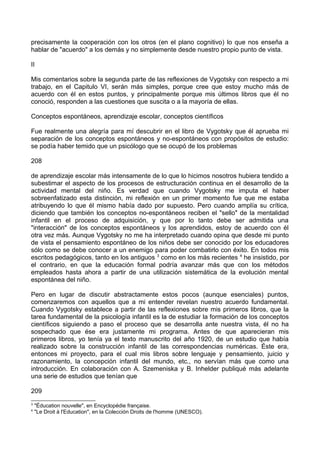 precisamente la cooperación con los otros (en el plano cognitivo) lo que nos enseña a
hablar de "acuerdo" a los demás y no simplemente desde nuestro propio punto de vista.
II
Mis comentarios sobre la segunda parte de las reflexiones de Vygotsky con respecto a mi
trabajo, en el Capitulo VI, serán más simples, porque cree que estoy mucho más de
acuerdo con él en estos puntos, y principalmente porque mis últimos libros que él no
conoció, responden a las cuestiones que suscita o a la mayoría de ellas.
Conceptos espontáneos, aprendizaje escolar, conceptos científicos
Fue realmente una alegría para mí descubrir en el libro de Vygotsky que él aprueba mi
separación de los conceptos espontáneos y no-espontáneos con propósitos de estudio:
se podía haber temido que un psicólogo que se ocupó de los problemas
208
de aprendizaje escolar más intensamente de lo que lo hicimos nosotros hubiera tendido a
subestimar el aspecto de los procesos de estructuración continua en el desarrollo de la
actividad mental del niño. Es verdad que cuando Vygotsky me imputa el haber
sobreenfatizado esta distinción, mi reflexión en un primer momento fue que me estaba
atribuyendo lo que él mismo había dado por supuesto. Pero cuando amplía su crítica,
diciendo que también los conceptos no-espontáneos reciben el "sello" de la mentalidad
infantil en el proceso de adquisición, y que por lo tanto debe ser admitida una
"interacción" de los conceptos espontáneos y los aprendidos, estoy de acuerdo con él
otra vez más. Aunque Vygotsky no me ha interpretado cuando opina que desde mi punto
de vista el pensamiento espontáneo de los niños debe ser conocido por los educadores
sólo como se debe conocer a un enemigo para poder combatirlo con éxito. En todos mis
escritos pedagógicos, tanto en los antiguos 3
como en los más recientes 4
he insistido, por
el contrario, en que la educación formal podría avanzar más que con los métodos
empleados hasta ahora a partir de una utilización sistemática de la evolución mental
espontánea del niño.
Pero en lugar de discutir abstractamente estos pocos (aunque esenciales) puntos,
comenzaremos con aquellos que a mi entender revelan nuestro acuerdo fundamental.
Cuando Vygotsky establece a partir de las reflexiones sobre mis primeros libros, que la
tarea fundamental de la psicología infantil es la de estudiar la formación de los conceptos
científicos siguiendo a paso el proceso que se desarrolla ante nuestra vista, él no ha
sospechado que ése era justamente mi programa. Antes de que aparecieran mis
primeros libros, yo tenía ya el texto manuscrito del año 1920, de un estudio que había
realizado sobre la construcción infantil de las correspondencias numéricas. Éste era,
entonces mi proyecto, para el cual mis libros sobre lenguaje y pensamiento, juicio y
razonamiento, la concepción infantil del mundo, etc., no servían más que como una
introducción. En colaboración con A. Szemeniska y B. Inhelder publiqué más adelante
una serie de estudios que tenían que
209
3
"Éducation nouvelle", en Encyclopédie française.
4
"Le Droit à l'Education", en la Colección Droits de l'homme (UNESCO).
 