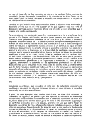ver con el desarrollo de los conceptos de número, de cantidad física, movimiento,
velocidad y tiempo, de espacio, probabilidad, y de inducción de las leyes físicas de las
estructuras lógicas de clases, relaciones y proposiciones en resumen con la mayoría de
los conceptos científicos básicos.
Veremos lo que revelan estos descubrimientos sobre la relación entre aprendizaje y
desarrollo, puesto que es en esta cuestión en la que Vygotsky cree que está en
desacuerdo conmigo, aunque realmente difiere sólo en parte, y no en el sentido que él
imagina sino en otro, casi opuesto.
Para manejarnos con un ejemplo específico consideraremos el de la enseñanza de la
geometría. En Ginebra, en Francia y en otras partes presenta tres peculiaridades: 1)
comienza tarde, generalmente alrededor de los once años, y en cambio la aritmética
empieza a enseñarse desde los 7; 2) desde el principio es específicamente geométrica o
métrica, sin pasar primero a través de una fase cualitativa en la cual la operación espacial
podría ser reducida a operaciones lógicas aplicadas a un continuo; 3) sigue el orden
histórico de descubrimiento (se enseña primero la geometría euclidiana, más adelante la
geometría proyectiva, y finalmente, en la Universidad, la topológica, aunque es bien
conocido que la moderna geometría teórica tiene su punto de partida en las estructuras
topológicas, a partir de las cuales pueden derivarse, mediante métodos paralelos tanto
las estructuras proyectivas como las euclidianas). Más aún, se sabe que la geometría
teórica se basa en la lógica, y finalmente que existe una conexión próxima creciente entre
las consideraciones geométricas y las algebraicas o numéricas. Si, como propone
Vygotsky, examinamos el desarrollo de las operaciones geométricas en los niños,
descubriremos que se encuentra mucho más cerca del espíritu de la geometría teórica
que del de la instrucción académica tradicional: 1) si el niño construye sus operaciones
espaciales al mismo tiempo que las numéricas, con una estrecha interacción entre ellas,
existe, en particular, un paralelismo notable entre la construcción del número y medidas
de una cantidad continua; 2) las primeras operaciones geométricas del niño son
esencialmente cualitativas y el paralelismo con las operaciones lógicas es total
(ordenamiento, clase, inclusión, etc.) ; 3) las primeras
210
estructuras geométricas que descubre el niño son de naturaleza esencialmente
topológica, y es a partir de ellas que construye, pero de un modo paralelo, la proyectiva
elemental y las estructuras euclidianas.
A partir de tales ejemplos, que pueden multiplicarse, se hace fácil responder al
comentario de Vygotsky. En primer lugar, me reprocha el considerar el aprendizaje
escolar como no relacionado esencialmente con el desarrollo espontáneo del niño. Aún
así, lo que debe quedar en claro es que, para mí, no es al niño a quien debe culparse por
los conflictos eventuales, sino a la escuela, ignorante del uso que podría hacer del
desarrollo espontáneo del niño, reforzándolo mediante métodos adecuados, en lugar de
inhibirlos, como hace frecuentemente. En segundo lugar, y éste es el error fundamental
que comete Vigotsky, en la interpretación de mi trabajo, es que él cree que de acuerdo a
mi teoría el pensamiento adulto, después de determinadas acomodaciones "suplanta"
gradualmente al pensamiento infantil, a través de una especie de "extinción mecánica",
del último. En realidad, todavía hoy se me atribuye el interpretar el desarrollo espontáneo
 