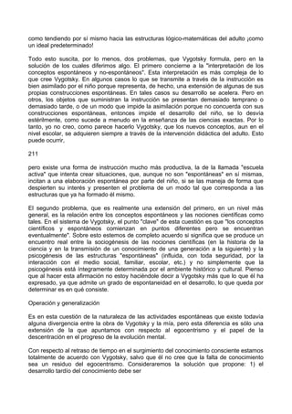 como tendiendo por sí mismo hacia las estructuras lógico-matemáticas del adulto ¡como
un ideal predeterminado!
Todo esto suscita, por lo menos, dos problemas, que Vygotsky formula, pero en la
solución de los cuales diferimos algo. El primero concierne a la "interpretación de los
conceptos espontáneos y no-espontáneos". Esta interpretación es más compleja de lo
que cree Vygotsky. En algunos casos lo que se transmite a través de la instrucción es
bien asimilado por el niño porque representa, de hecho, una extensión de algunas de sus
propias construcciones espontáneas. En tales casos su desarrollo se acelera. Pero en
otros, los objetos que suministran la instrucción se presentan demasiado temprano o
demasiado tarde, o de un modo que impide la asimilación porque no concuerda con sus
construcciones espontáneas, entonces impide el desarrollo del niño, se lo desvía
estérilmente, como sucede a menudo en la enseñanza de las ciencias exactas. Por lo
tanto, yo no creo, como parece hacerlo Vygotsky, que los nuevos conceptos, aun en el
nivel escolar, se adquieren siempre a través de la intervención didáctica del adulto. Esto
puede ocurrir,
211
pero existe una forma de instrucción mucho más productiva, la de la llamada "escuela
activa" que intenta crear situaciones, que, aunque no son "espontáneas" en sí mismas,
incitan a una elaboración espontánea por parte del niño, si se las maneja de forma que
despierten su interés y presenten el problema de un modo tal que corresponda a las
estructuras que ya ha formado él mismo.
El segundo problema, que es realmente una extensión del primero, en un nivel más
general, es la relación entre los conceptos espontáneos y las nociones científicas como
tales. En el sistema de Vygotsky, el punto "clave" de esta cuestión es que "los conceptos
científicos y espontáneos comienzan en puntos diferentes pero se encuentran
eventualmente". Sobre esto estemos de completo acuerdo si significa que se produce un
encuentro real entre la sociogénesis de las nociones científicas (en la historia de la
ciencia y en la transmisión de un conocimiento de una generación a la siguiente) y la
psicogénesis de las estructuras "espontáneas" (influida, con toda seguridad, por la
interacción con el medio social, familiar, escolar, etc.) y no simplemente que la
psicogénesis está íntegramente determinada por el ambiente histórico y cultural. Pienso
que al hacer esta afirmación no estoy haciéndole decir a Vygotsky más que lo que él ha
expresado, ya que admite un grado de espontaneidad en el desarrollo, lo que queda por
determinar es en qué consiste.
Operación y generalización
Es en esta cuestión de la naturaleza de las actividades espontáneas que existe todavía
alguna divergencia entre la obra de Vygotsky y la mía, pero esta diferencia es sólo una
extensión de la que apuntamos con respecto al egocentrismo y el papel de la
descentración en el progreso de la evolución mental.
Con respecto al retraso de tiempo en el surgimiento del conocimiento consciente estamos
totalmente de acuerdo con Vygotsky, salvo que él no cree que la falta de conocimiento
sea un residuo del egocentrismo. Consideraremos la solución que propone: 1) el
desarrollo tardío del conocimiento debe ser
 