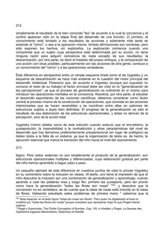 212
simplemente el resultado de la bien conocida "ley" de acuerdo a la cual la conciencia y el
control aparecen sólo en la etapa final del desarrollo de una función; 2) primero, el
conocimiento está limitado a los resultados de acciones y solamente más tarde se
extiende al "cómo", o sea a la operación misma. Ambas afirmaciones son correctas, pero
sólo exponen los hechos, sin explicarlos. La explicación comienza cuando uno
comprende que un sujeto cuya perspectiva está determinada por su acción, no tiene
ninguna razón para adquirir conciencia de nada excepto de sus resultados; la
descentración, por otra parte, es decir el traslado del propio enfoque, y la comparación de
una acción con otras posibles, particularmente con las acciones de otra gente, conduce a
un conocimiento del "cómo" y a las operaciones verdaderas.
Ésta diferencia en perspectiva entre un simple esquema lineal como el de Vygotsky y un
esquema de descentración se hace más evidente en la cuestión del motor principal del
desarrollo intelectual. Parecería que, de acuerdo a Vygotsky (aunque por supuesto no
conozco el resto de su trabajo) el factor principal debe ser visto en la "generalización de
las percepciones", ya que el proceso de generalización es suficiente en sí mismo para
introducir las operaciones mentales en la conciencia. Nosotros, por otra parte, al estudiar
el desarrollo espontáneo de las nociones científicas, debemos considerar como factor
central al proceso mismo de la construcción de operaciones, que consiste en las acciones
interiorizadas que se hacen reversibles y se coordinan entre ellas en patrones de
estructuras sujetos a leyes bien definidas. El progreso de la generalización es sólo el
resultado de esa elaboración de las estructuras operacionales, y éstas no derivan de la
percepción, sino de la acción total.
Vygotsky mismo estaba cerca de esta solución cuando sostuvo que el sincretismo, la
yuxtaposición, la insensibilidad a la contradicción y otras características del nivel de
desarrollo que hoy llamamos preferentemente preoperacional (en lugar de prelógico) se
deben todos a la falta de un sistema, ya que la organización de éstos es, de hecho, la
ejecución esencial que marca la transición del niño hacia el nivel del razonamiento
213
lógico. Pero estos sistemas no son simplemente el producto de la generalización: son
estructuras operacionales múltiples y diferenciadas, cuya elaboración gradual por parte
del niño hemos aprendido a seguir paso a paso.
Un pequeño ejemplo de esta diferencia en nuestros puntos de vista lo provee Vygotsky
en su comentario sobre la inclusión en clases. Al leerlo, uno tiene la impresión de que el
niño descubre la inclusión por una combinación de generalización y aprendizaje; cuando
aprende a usar las palabras rosa y luego flor, primero las yuxtapone, pero tan pronto
como hace la generalización "todas las flores son rosas" Nota
, y descubre que la
conversión no es verdadera, se da cuenta que la clase de rosas está incluida en la clase
de flores. Habiendo estudiado estos problemas de primera mano 5
sabemos que la
Nota
Nota especial: en el texto figura "todas las rosas son flores". Pero quien ha digitalizado el texto lo
modificó por "todas las flores son rosas" porque considera que representa mejor lo que Piaget intenta
explicar.
5
Piaget y Szeminska, The Childs Conception of Number, Cap. VIII, e Inhelder y Piaget, La Genese des
Opérations logiques élémentaires, Delachaux et Niestlé.
 