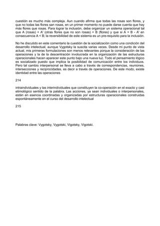 cuestión es mucho más compleja. Aun cuando afirma que todas las rosas son flores, y
que no todas las flores san rosas, en un primer momento no puede darse cuenta que hay
más flores que rosas. Para lograr la inclusión, debe organizar un sistema operacional tal
que A (rosas) + A' (otras flores que no son rosas) = B (flores) y que si A = B - A' en
consecuencia A < B; la reversibilidad de este sistema es un pre-requisito para la inclusión.
No he discutido en este comentario la cuestión de la socialización como una condición del
desarrollo intelectual, aunque Vygotsky la suscita varias veces. Desde mi punto de vista
actual, mis primeras formulaciones son menos relevantes porque la consideración de las
operaciones y la de la descentración involucrada en la organización de las estructuras
operacionales hacen aparecer este punto bajo una nueva luz. Todo el pensamiento lógico
es socializado puesto que implica la posibilidad de comunicación entre los individuos.
Pero tal cambio interpersonal se lleva a cabo a través de correspondencias, reuniones,
intersecciones y reciprocidades, es decir a través de operaciones. De este modo, existe
identidad entre las operaciones
214
intraindividuales y las interindividuales que constituyen la co-operación en el exacto y casi
etimológico sentido de la palabra. Las acciones, ya sean individuales o interpersonales,
están en esencia coordinadas y organizadas por estructuras operacionales construidas
espontáneamente en el curso del desarrollo intelectual
215
Palabras clave: Vygotsky, Vygotski, Vigotsky, Vigotski.
 