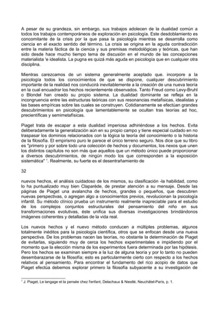 A pesar de su grandeza, sin embargo, sus trabajos adolecen de la dualidad común a
todos los trabajos contemporáneos de exploración en psicología. Este desdoblamiento es
concomitante de la crisis por la que pasa la psicología mientras se desarrolla como
ciencia en el exacto sentido del término. La crisis se origina en la aguda contradicción
entre la materia fáctica de la ciencia y sus premisas metodológicas y teóricas, que han
sido desde hace mucho tiempo tema de discusión en el mundo de las concepciones
materialista 'e idealista. La pugna es quizá más aguda en psicología que en cualquier otra
disciplina.
Mientras carezcamos de un sistema generalmente aceptado que. incorpore a la
psicología todos los conocimientos de que se dispone, cualquier descubrimiento
importante de la realidad nos conducirá inevitablemente a la creación de una nueva teoría
en la cual encuadrar los hechos recientemente observados. Tanto Freud como Levy-Bruhl
o Blondel han creado su propio sistema. La dualidad dominante se refleja en la
incongruencia entre las estructuras teóricas con sus resonancias metafísicas, idealistas y
las bases empíricas sobre las cuales se construyen. Cotidianamente se efectúan grandes
descubrimientos en psicología que lamentablemente se ocultan tras teorías ad hoc,
precientíficas y semimetafísicas.
Piaget trata de escapar a esta dualidad imperiosa adhiriéndose a los hechos. Evita
deliberadamente la generalización aún en su propio campo y tiene especial cuidado en no
traspasar los dominios relacionados con la lógica la teoría del conocimiento o la historia
de la filosofía. El empirismo puro le parece el único terreno seguro. Nos dice que su libro
es "primero y por sobre todo una colección de hechos y documentos, los nexos que unen
los distintos capítulos no son más que aquellos que un método único puede proporcionar
a diversos descubrimientos, de ningún modo los que corresponden a la exposición
sistemática" 1
. Realmente, su fuerte es el desentrañamiento de
32
nuevos hechos, el análisis cuidadoso de los mismos, su clasificación -la habilidad, como
lo ha puntualizado muy bien Claparède, de prestar atención a su mensaje. Desde las
páginas de Piaget una avalancha de hechos, grandes o pequeños, que descubren
nuevas perspectivas, o agregan algo a conocimientos previos, revolucionan la psicología
infantil. Su método clínico prueba un instrumento realmente inapreciable para el estudio
de los complejos conjuntos estructurales del pensamiento del niño en sus
transformaciones evolutivas, éste unifica sus diversas investigaciones brindándonos
imágenes coherentes y detalladas de la vida real.
Los nuevos hechos y el nuevo método conducen a múltiples problemas, algunos
totalmente inéditos para la psicología científica, otros que se enfocan desde una nueva
perspectiva. De los problemas nacen las teorías, no obstante la determinación de Piaget
de evitarlas, siguiendo muy de cerca los hechos experimentales e impidiendo por el
momento que la elección misma de los experimentos fuera determinada por las hipótesis.
Pero los hechos se examinan siempre a la luz de alguna teoría y por lo tanto no pueden
desembarazarse de la filosofía; esto es particularmente cierto con respecto a los hechos
relativos al pensamiento. Para encontrar el fundamento del rico acopio de datos que
Piaget efectúa debemos explorar primero la filosofía subyacente a su investigación de
1
J. Piaget, Le langage et la pensée chez l'enfant, Delachaux & Niestlé, Neuchâtel-París, p. 1.
 