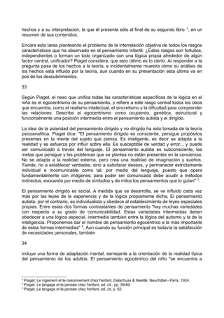 hechos y a su interpretación, la que él presenta sólo al final de su segundo libro 2
, en un
resumen de sus contenidos.
Encara esta tarea planteando el problema de la interrelación objetiva de todos los rasgos
característicos que ha observado en el pensamiento infantil. ¿Estos rasgos son fortuitos,
independientes o forman un todo organizado con una lógica propia alrededor de algún
factor central, unificador? Piaget considera, que esto último es lo cierto. Al responder a la
pregunta pasa de los hechos a la teoría, e incidentalmente muestra cómo su análisis de
los hechos está influido por la teoría, aun cuando en su presentación esta última va en
pos de los descubrimientos.
33
Según Piaget, el nexo que unifica todas las características específicas de la lógica en el
niño es el egocentrismo de su pensamiento, y refiere a este rasgo central todos los otros
que encuentra, como el realismo intelectual, el sincretismo y la dificultad para comprender
las relaciones. Describe el egocentrismo como ocupando, genética, estructural y
funcionalmente una posición intermedia entre el pensamiento autista y el dirigido.
La idea de la polaridad del pensamiento dirigido y no dirigido ha sido tomada de la teoría
psicoanalítica. Piaget dice: "El pensamiento dirigido es consciente, persigue propósitos
presentes en la mente del sujeto que piensa. Es inteligente, es decir se adapta a la
realidad y se esfuerza por influir sobre ella. Es susceptible de verdad y error... y puede
ser comunicado a través del lenguaje. El pensamiento autista es subconsciente, las
metas que persigue y los problemas que se plantea no están presentes en la conciencia.
No se adapta a la realidad externa, pero crea una realidad de imaginación y sueños.
Tiende, no a establecer verdades, sino a satisfacer deseos, y permanecer estrictamente
individual e incomunicable como tal, por medio del lenguaje, puesto que opera
fundamentalmente con imágenes; para poder ser comunicado debe acudir a métodos
indirectos, evocando por medio de símbolos y de mitos los pensamientos que lo guían" 3
.
El pensamiento dirigido es social. A medida que se desarrolla, se ve influido cada vez
más por las leyes de la experiencia y de la lógica propiamente dicha, El pensamiento
autista, por el contrario, es individualista y obedece al establecimiento de leyes especiales
propias. Entre estas dos formas contrastantes de pensamiento "hay muchas variedades
con respecto a su grado de comunicabilidad. Estas variedades intermedias deben
obedecer a una lógica especial. intermedia también entre la lógica del autismo y la de la
inteligencia. Proponemos dar el nombre de pensamiento egocéntrico a la más importante
de estas formas intermedias" 4
. Aun cuando su función principal es todavía la satisfacción
de necesidades personales, también
34
incluye una forma de adaptación mental, semejante a la orientación de la realidad típica
del pensamiento de los adultos. El pensamiento egocéntrico del niño "se encuentra a
2
Piaget, Le ingement et le raisonnement chez l'enfant, Delachuax & Niestlé, Neuchâtel - París, 1924.
3
Piaget, Le langage et la pensée chez l'enfant, ed. cit., pp. 59-60.
4
Piaget, Le langage et la pensée chez l'enfant, ed. cit, p. 62.
 