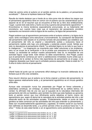 mitad de camino entre el autismo en el sentido estricto de la palabra y el pensamiento
socializado" 5
. Ésta es la hipótesis básica de Piaget.
Resulta de interés destacar que a través de su obra pone más de relieve los rasgos que
el pensamiento egocéntrico tiene en común con el autismo que las características que lo
separan de él. En el resumen que se encuentra al final de su libro dice enfáticamente:
"Jugar, cuando todo está dicho y hecho es la ley suprema del pensamiento egocéntrico" 6
.
Encontramos la misma tendencia especialmente pronunciada, en su tratamiento del
sincretismo, aun cuando hace notar que el mecanismo del pensamiento sincrético
representa una transición entre la lógica de los sueños y la lógica del pensamiento.
Piaget sostiene que el egocentrismo permanece entre el autismo extremo y la lógica de la
razón, tanto cronológica como estructural y funcionalmente. Su concepción del desarrollo
del pensamiento está basada en la premisa tomada del psicoanálisis que establece que
el pensamiento del niño es original y naturalmente autista y evoluciona hacia el
pensamiento realista sólo bajo una prolongada y sostenida presión social. Señala que
esto no desvaloriza el pensamiento infantil. "La actividad lógica no es todo lo que hace a
la inteligencia." 7
La imaginación es importante para hallar soluciones a los problemas,
pero no se ocupa de la verificación ni de la prueba que presupone la búsqueda de la
verdad. La necesidad de verificar nuestro pensamiento -esto es, la necesidad de una
actividad lógica- surge tarde. Este retraso no debe sorprendernos, dice Piaget, puesto
que el pensamiento comienza por servir a satisfacciones inmediatas mucho antes que a
la búsqueda de la verdad; la forma más espontánea de pensamiento es el juego, o las
imágenes deseadas que hacen que lo anhelado parezca asequible. Hasta la edad de 7 u
8 años lo lúdico domina el pensamiento
35
infantil hasta tal punto que es sumamente difícil distinguir la invención deliberada de la
fantasía que el niño cree verdadera.
Para resumir diremos que el autismo es la forma original y primera del pensamiento; la
lógica aparece relativamente tarde, y el pensamiento egocéntrico es el vínculo genético
entre ellos.
Aunque esta concepción nunca fue presentada por Piaget en forma coherente y
sistemática constituye, sin embargo, la piedra fundamental de su edificio teórico. En
verdad, ha afirmado más de una vez que el supuesto de la naturaleza intermedia del
pensamiento del niño es hipotético, pero también ha dicho que esta hipótesis se aproxima
tanto al sentido común que muy difícilmente podría debatirse el hecho mismo del
egocentrismo que, según él deriva de la naturaleza de la actividad práctica del niño y del
desarrollo tardío de las actividades sociales, "Evidentemente, desde un punto de vista
genético se debe comenzar por las actividades del niño para entender su pensamiento, y
éstas son incuestionablemente egocéntricas y egotistas. El instinto social en sus formas
bien definidas se desarrolla tarde, y su primer período crítico se produce hacia los 7 u 8
años." 8
Antes de esta edad tiende a ver el egocentrismo como penetrando en todos los
5
Piaget, Le jugement et le raisonnement chez l'enfant, ed, cit., p. 276.
6
Piaget, Le jugement et le raisonnement chez l'enfant, ed. cit., p. 323.
7
Piaget, Le jugement et le raisonnement chez l'enfant, ed. cit., p. 267.
8
Piaget, Le jugement et le raisonnement chex l'enfant, ed. cit, p. 276.
 