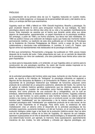 PRÓLOGO
La presentación de la primera obra de Lev S. Vygotsky traducida en nuestro medio,
plantea una doble exigencia: un bosquejo de la personalidad del autor y del destino de su
obra y un anticipo del libro que examinamos.
Vygotsky nació en 1896 y falleció en 1934. Estudió lingüística, filosofía y psicología. Su
gran erudición literaria le sirvió para enriquecer muchos de sus trabajos. Su labor
psicológica abarcó solo los últimos diez años de su vida y ha quedado manifiestamente
trunca. Esta impresión se acentúa por el hecho que durante veinte años sus obras
dejaron de desempeñar, aparentemente, un papel importante en la psicología soviética.
Sin embargo, a partir de 1956 y en forma creciente, sus libros han sido reeditados. En
1960 se publicó incluso una colección de trabajos suyos que hasta ese momento habían
permanecido inéditos. La reedición de esta obra publicada por el Instituto de Psicología
de la Academia de Ciencias Pedagógicas de Moscú, corrió a cargo de tres de sus
colaboradores y discípulos más sobresalientes, A. Leontiev, A. Luria y B. Tieplov, que
figuran entre los representantes más destacados de la psicología soviética actual.
El libro que comentamos, Pensamiento y lenguaje, fue publicado en 1934, pocos meses
después de la muerte del autor. Cabe preguntarse por qué, en un período de desarrollo
de la psicología con ritmo tan acelerado, una obra publicada hace treinta años cobra tan
gran importancia.
La clave para la respuesta reside, a mi entender, en que Vygotsky abre un camino para la
construcción de una psicología científica. Su visión del mundo estaba inspirada en la
filosofía materialista dialéctica y trató de construir una imagen
7
de la actividad psicológica del hombre sobre esa base, luchando en dos frentes: por una
parte, se oponía a los intentos de "biologizar" la psicología criticando en especial a
algunos de los discípulos de Bejterev y al conductismo de Watson; por otra, criticó a los
exponentes de la psicología tradicional que hablaban de funciones psíquicas coma
producto de la actividad de un psiquismo autónomo, abstraído del medio. Su camino fue
el' aplicar el método histórico genético sosteniendo que los distintos aspectos de la
actividad psíquica no pueden ser entendidos como hechos dados de una vez para
siempre, sino como producto de una evolución filo y ontogenética, con la cual se
entrelaza, determinándola, el desarrollo histórico cultural del hombre. Vygotsky entendía
que la vida del hombre no sería posible si este hombre hubiera de valerse sólo del
cerebro y las manos, sin los instrumentas que son un producto social. La vida material del
hombre está "mediatizada" por los instrumentos y de la misma manera, también su
actividad psicológica está "mediatizada" por eslabones producto de la vida social, de los
cuales el más importante es el lenguaje. Para dicho autor, la existencia de esta
mediatización crea un abismo entre el desarrollo de la actividad psicológica de los
animales superiores, puramente biológico y el del ser humano, en el cual las leyes de la
evolución biológica ceden lugar a las leyes de la evolución histórico-social. Aquí se abre
una de las perspectivas criticas de la obra de Vygotsky. En algunos de sus trabajos,
aparecen superpuestos en el niño el desarrollo natural biológico y el desarrollo cultural de
una determinada función, por ejemplo, la memoria. Esta superposición, aparentemente
mecánica de dos niveles, ha sido señalada y criticada por algunos psicólogos, por
 