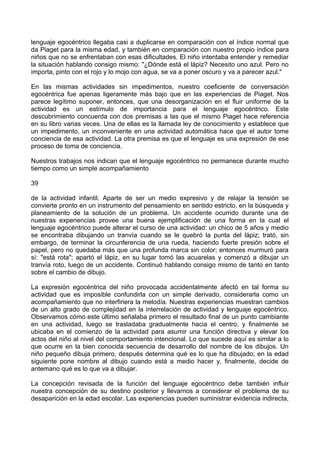 lenguaje egocéntrico llegaba casi a duplicarse en comparación con el índice normal que
da Piaget para la misma edad, y también en comparación con nuestro propio índice para
niños que no se enfrentaban con esas dificultades. El niño intentaba entender y remediar
la situación hablando consigo mismo: "¿Dónde está el lápiz? Necesito uno azul. Pero no
importa, pinto con el rojo y lo mojo con agua, se va a poner oscuro y va a parecer azul."
En las mismas actividades sin impedimentos, nuestro coeficiente de conversación
egocéntrica fue apenas ligeramente más bajo que en las experiencias de Piaget. Nos
parece legítimo suponer, entonces, que una desorganización en el fluir uniforme de la
actividad es un estímulo de importancia para el lenguaje egocéntrico. Este
descubrimiento concuerda con dos premisas a las que el mismo Piaget hace referencia
en su libro varias veces. Una de ellas es la llamada ley de conocimiento y establece que
un impedimento, un inconveniente en una actividad automática hace que el autor tome
conciencia de esa actividad. La otra premisa es que el lenguaje es una expresión de ese
proceso de toma de conciencia.
Nuestros trabajos nos indican que el lenguaje egocéntrico no permanece durante mucho
tiempo como un simple acompañamiento
39
de la actividad infantil. Aparte de ser un medio expresivo y de relajar la tensión se
convierte pronto en un instrumento del pensamiento en sentido estricto, en la búsqueda y
planeamiento de la solución de un problema. Un accidente ocurrido durante una de
nuestras experiencias provee una buena ejemplificación de una forma en la cual el
lenguaje egocéntrico puede alterar el curso de una actividad: un chico de 5 años y medio
se encontraba dibujando un tranvía cuando se le quebró la punta del lápiz; trató, sin
embargo, de terminar la circunferencia de una rueda, haciendo fuerte presión sobre el
papel, pero no quedaba más que una profunda marca sin color; entonces murmuró para
sí: "está rota"; apartó el lápiz, en su lugar tomó las acuarelas y comenzó a dibujar un
tranvía roto, luego de un accidente. Continuó hablando consigo mismo de tanto en tanto
sobre el cambio de dibujo.
La expresión egocéntrica del niño provocada accidentalmente afectó en tal forma su
actividad que es imposible confundirla con un simple derivado, considerarla como un
acompañamiento que no interfiriera la melodía. Nuestras experiencias muestran cambios
de un alto grado de complejidad en la interrelación de actividad y lenguaje egocéntrico.
Observamos cómo este último señalaba primero el resultado final de un punto cambiante
en una actividad, luego se trasladaba gradualmente hacia el centro, y finalmente se
ubicaba en el comienzo de la actividad para asumir una función directiva y elevar los
actos del niño al nivel del comportamiento intencional. Lo que sucede aquí es similar a lo
que ocurre en la bien conocida secuencia de desarrollo del nombre de los dibujos. Un
niño pequeño dibuja primero, después determina qué es lo que ha dibujado; en la edad
siguiente pone nombre al dibujo cuando está a medio hacer y, finalmente, decide de
antemano qué es lo que va a dibujar.
La concepción revisada de la función del lenguaje egocéntrico debe también influir
nuestra concepción de su destino posterior y llevarnos a considerar el problema de su
desaparición en la edad escolar. Las experiencias pueden suministrar evidencia indirecta,
 