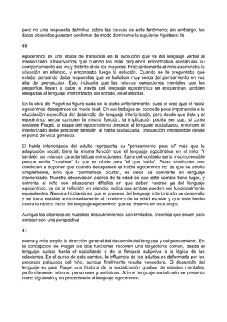 pero no una respuesta definitiva sobre las causas de este fenómeno; sin embargo, los
datos obtenidos parecen confirmar de modo dominante la siguiente hipótesis: la
40
egocéntrica es una etapa de transición en la evolución que va del lenguaje verbal al
interiorizado. Observamos que cuando los más pequeños encontraban obstáculos su
comportamiento era muy distinto al de los mayores. Frecuentemente el niño examinaba la
situación en silencio, y encontraba luego la solución. Cuando se le preguntaba qué
estaba pensando daba respuestas que se hallaban muy cerca del pensamiento en voz
alta del pre-escolar. Esto indicaría que las mismas operaciones mentales que los
pequeños llevan a cabo a través del lenguaje egocéntrico se encuentran también
relegadas al lenguaje interiorizado, sin sonido, en el escolar.
En la obra de Piaget no figura nada de lo dicho anteriormente, pues él cree que el habla
egocéntrica desaparece de modo total. En sus trabajos se concede poca importancia a la
elucidación específica del desarrollo del lenguaje interiorizado, pero desde que éste y el
egocéntrico verbal cumplen la misma función, la implicación podría ser que, si como
sostiene Piaget, la etapa del egocentrismo precede al lenguaje socializado, entonces el
interiorizado debe preceder también al habla socializada, presunción insostenible desde
el punto de vista genético.
El habla interiorizada del adulto representa su "pensamiento para sí" más que la
adaptación social, tiene la misma función que el lenguaje egocéntrico en el niño. Y
también las mismas características estructurales: fuera del contexto sería incomprensible
porque omite "nombrar" lo que es obvio para "el que habla". Estas similitudes nos
conducen a suponer que cuando desaparece el habla egocéntrica no es que se atrofia
simplemente, sino que "permanece oculta", es decir se convierte en lenguaje
interiorizado. Nuestra observación acerca de la edad en que este cambio tiene lugar, y
enfrenta al niño con situaciones difíciles en que deben valerse ya del lenguaje
egocéntrico, ya de la reflexión en silencio, indica que ambas pueden ser funcionalmente
equivalentes. Nuestra hipótesis es que el proceso del lenguaje interiorizado se desarrolla
y se torna estable aproximadamente al comienzo de la edad escolar y que este hecho
causa la rápida caída del lenguaje egocéntrico que se observa en esta etapa.
Aunque los alcances de nuestros descubrimientos son limitados, creemos que sirven para
enfocar con una perspectiva
41
nueva y más amplia la dirección general del desarrollo del lenguaje y del pensamiento. En
la concepción de Piaget las dos funciones recorren una trayectoria común, desde el
lenguaje autista hasta el socializado y de la fantasía subjetiva a la lógica de las
relaciones. En el curso de este cambio, la influencia de los adultos es deformada por los
procesos psíquicos del niño, aunque finalmente resulta vencedora. El desarrollo del
lenguaje es para Piaget una historia de la socialización gradual de estados mentales,
profundamente íntimos, personales y autísticos. Aún el lenguaje socializado se presenta
como siguiendo y no precediendo al lenguaje egocéntrico.
 