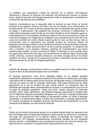 La hipótesis que proponemos invierte los términos de la anterior. Permítasenos
detenernos a observar la dirección del desarrollo del pensamiento durante un período
breve, desde la aparición del lenguaje egocéntrico hasta su desaparición, enmarcado en
el desarrollo del lenguaje como totalidad.
Nosotros consideramos que el desarrollo total se produce en esta forma: la función
primaria de las palabras, tanto en los niños como en los adultos, es la comunicación, el
contacto social. Por lo tanto, el primer lenguaje del niño es esencialmente social, primero
es global y multifuncional; más adelante sus funciones comienzan a diferenciarse. A
cierta edad el lenguaje social del niño se encuentra dividido en forma bastante aguda en
habla egocéntrica y comunicativa. (Preferimos utilizar el término comunicativo en lugar de
la forma de lenguaje que Piaget llama socializado, pues considera que ha sido otra cosa
antes de convertirse en social.) Desde nuestro punto de vista, las dos formas, tanto la
comunicativa como la egocéntrica son sociales, aunque sus funciones difieran. El
lenguaje social emerge cuando el niño transfiere las formas de comportamientos sociales,
participantes a la esfera personal-interior de las funciones psíquicas. La tendencia del
niño a transferir a sus procesos interiores, patrones de comportamiento que fueron
anteriormente sociales, es bien conocida por Piaget. Él describe en otro contexto cómo
los argumentos entre niños dan lugar a los comienzos de la reflexión lógica. Sucede algo
similar, creemos, cuando el pequeño comienza a conversar consigo como lo ha estado
haciendo con otros, cuando las circunstancias lo fuerzan a detenerse y pensar, él ya está
listo para pensar en voz alta. El lenguaje egocéntrico,
42
extraído del lenguaje social general, conduce a su debido tiempo al habla interiorizada,
que sirve tanto al pensamiento autista como al simbólico.
El lenguaje egocéntrico como forma lingüística aparte, es un eslabón genético
sumamente importante en la transición desde la forma verbal a la interiorizada, una etapa
intermedia entre la diferenciación de las funciones del lenguaje verbal y la transformación
final de una parte de éste en lenguaje interiorizado. Este papel transicional del habla
egocéntrica es el que le confiere tan gran interés teórico. La concepción total del
desarrollo del lenguaje difiere profundamente de acuerdo a la interpretación que se le dé
al papel del lenguaje egocéntrico. Hasta ese punto nuestro esquema de desarrollo
(primero social, luego egocéntrico, más adelante lenguaje interiorizado) contrasta tanto
con el tradicional esquema conductista (lenguaje oral, cuchicheo, lenguaje interiorizado)
como con la secuencia de Piaget (desde el pensamiento autista, no verbal al lenguaje
socializado y al pensamiento lógico a través del pensamiento y lenguaje egocéntricos).
En nuestra concepción la verdadera dirección del desarrollo del pensamiento no va del
individual al socializado, sino del social al individual.
III
Dentro de los limites del presente estudio no es posible evaluar todos los aspectos de la
teoría de Piaget sobre el desarrollo intelectual, nuestro interés se centra en su concepción
del papel del egocentrismo en la relación relativa al desarrollo del lenguaje y del
pensamiento. Sin embargo, puntualizaremos brevemente aquellos de sus supuestos
básicos teóricos y metodológicos que consideramos erróneos, así como los hechos que
deja de tener en cuenta en su caracterización del pensamiento en el niño.
 