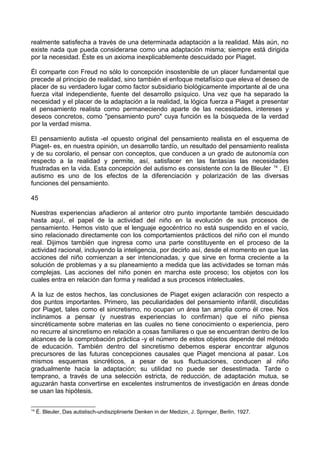 realmente satisfecha a través de una determinada adaptación a la realidad. Más aún, no
existe nada que pueda considerarse como una adaptación misma; siempre está dirigida
por la necesidad. Éste es un axioma inexplicablemente descuidado por Piaget.
Él comparte con Freud no sólo lo concepción insostenible de un placer fundamental que
precede al principio de realidad, sino también el enfoque metafísico que eleva el deseo de
placer de su verdadero lugar como factor subsidiario biológicamente importante al de una
fuerza vital independiente, fuente del desarrollo psíquico. Una vez que ha separado la
necesidad y el placer de la adaptación a la realidad, la lógica fuerza a Piaget a presentar
el pensamiento realista como permaneciendo aparte de las necesidades, intereses y
deseos concretos, como "pensamiento puro" cuya función es la búsqueda de la verdad
por la verdad misma.
El pensamiento autista -el opuesto original del pensamiento realista en el esquema de
Piaget- es, en nuestra opinión, un desarrollo tardío, un resultado del pensamiento realista
y de su corolario, el pensar con conceptos, que conducen a un grado de autonomía con
respecto a la realidad y permite, así, satisfacer en las fantasías las necesidades
frustradas en la vida. Esta concepción del autismo es consistente con la de Bleuler 14
. El
autismo es uno de los efectos de la diferenciación y polarización de las diversas
funciones del pensamiento.
45
Nuestras experiencias añadieron al anterior otro punto importante también descuidado
hasta aquí, el papel de la actividad del niño en la evolución de sus procesos de
pensamiento. Hemos visto que el lenguaje egocéntrico no está suspendido en el vacío,
sino relacionado directamente con los comportamientos prácticos del niño con el mundo
real. Dijimos también que ingresa como una parte constituyente en el proceso de la
actividad racional, incluyendo la inteligencia, por decirlo así, desde el momento en que las
acciones del niño comienzan a ser intencionadas, y que sirve en forma creciente a la
solución de problemas y a su planeamiento a medida que las actividades se tornan más
complejas. Las acciones del niño ponen en marcha este proceso; los objetos con los
cuales entra en relación dan forma y realidad a sus procesos intelectuales.
A la luz de estos hechos, las conclusiones de Piaget exigen aclaración con respecto a
dos puntos importantes. Primero, las peculiaridades del pensamiento infantil, discutidas
por Piaget, tales como el sincretismo, no ocupan un área tan amplia como él cree. Nos
inclinamos a pensar (y nuestras experiencias lo confirman) que el niño piensa
sincréticamente sobre materias en las cuales no tiene conocimiento o experiencia, pero
no recurre al sincretismo en relación a cosas familiares o que se encuentran dentro de los
alcances de la comprobación práctica -y el número de estos objetos depende del método
de educación. También dentro del sincretismo debemos esperar encontrar algunos
precursores de las futuras concepciones causales que Piaget menciona al pasar. Los
mismos esquemas sincréticos, a pesar de sus fluctuaciones, conducen al niño
gradualmente hacia la adaptación; su utilidad no puede ser desestimada. Tarde o
temprano, a través de una selección estricta, de reducción, de adaptación mutua, se
aguzarán hasta convertirse en excelentes instrumentos de investigación en áreas donde
se usan las hipótesis.
14
É. Bleuler, Das autistisch-undisziplinierte Denken in der Medizin, J. Springer, Berlín, 1927.
 