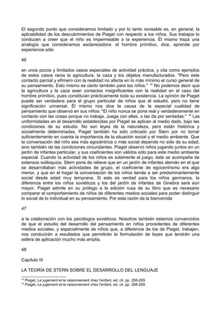 El segundo punto que consideramos limitado y por lo tanto revisable es, en general, la
aplicabilidad de los descubrimientos de Piaget con respecto a los niños. Sus trabajos lo
conducen a creer que el niño es impermeable a la experiencia. Él mismo traza una
analogía que consideramos esclarecedora: el hombre primitivo, dice, aprende por
experiencia sólo
46
en unos pocos y limitados casos especiales de actividad práctica, y cita como ejemplos
de estos casos raros la agricultura, la caza y los objetos manufacturados. "Pero este
contacto parcial y efímero con la realidad no afecta en lo más mínimo el curso general de
su pensamiento. Esto mismo es cierto también para los niños." 15
No podemos decir que
la agricultura y la caza sean contactos insignificantes con la realidad en el caso del
hombre primitivo, pues constituían prácticamente toda su existencia. La opinión de Piaget
puede ser verdadera para el grupo particular de niños que él estudió, pero no tiene
significación universal. Él mismo nos dice la causa de la especial cualidad de
pensamiento que observó en sus niños: "El niño nunca se pone real y verdaderamente en
contacto con las cosas porque no trabaja. Juega con ellas, o las da por sentadas." 16
Las
uniformidades en el desarrollo establecidas por Piaget se aplican al medio dado, bajo las
condiciones de su estudio. No son leyes de la naturaleza, pero están histórica y
socialmente determinadas. Piaget también ha sido criticado por Stern por no tomar
suficientemente en cuenta la importancia de la situación social y el medio ambiente. Que
la conversación del niño sea más egocéntrica o más social depende no sólo de su edad,
sino también de las condiciones circundantes. Piaget observó niños jugando juntos en un
jardín de infantes particular, y sus coeficientes son válidos sólo para este medio ambiente
especial. Cuando la actividad de los niños es solamente el juego, éste se acompaña de
extensos soliloquios. Stern pone de relieve que en un jardín de infantes alemán en el que
se desarrollaban más actividades de grupo, el coeficiente de egocentrismo era algo
menor, y que en el hogar la conversación de los niños tiende a ser predominantemente
social desde edad muy temprana. Si esto es verdad para los niños germanos, la
diferencia entre los niños soviéticos y los del jardín de infantes de Ginebra será aún
mayor. Piaget admite en su prólogo a la edición rusa de su libro que es necesario
comparar el comportamiento de niños de diferentes medios sociales para poder distinguir
lo social de lo individual en su pensamiento. Por esta razón da la bienvenida
47
a la colaboración con los psicólogos soviéticos. Nosotros también estamos convencidos
de que el estudio del desarrollo del pensamiento en niños procedentes de diferentes
medios sociales, y especialmente de niños que, a diferencia de los de Piaget, trabajen,
nos conducirán a resultados que permitirán la formulación de leyes que tendrán una
esfera de aplicación mucho más amplia.
48
Capítulo III
LA TEORÍA DE STERN SOBRE EL DESARROLLO DEL LENGUAJE
15
Piaget, Le jugement et le raisonnement chez l'enfant, ed. cit. pp. 268-269.
16
Piaget, Le jugement et le raisonnement chez l'enfant, ed. cit. pp. 268-269.
 