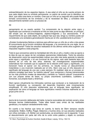 sobreenfatización de los aspectos lógicos. A esa edad el niño se da cuenta primero de
que cada objeto tiene su símbolo permanente, un patrón de sonido que lo identifica, es
decir, que cada cosa tiene un nombre. Cree que un niño en su segundo año puede haber
tomado conocimiento de los símbolos y de la necesidad de ellos, y considera este
descubrimiento también como un proceso de
50
pensamiento en su exacto sentido: "La comprensión de la relación entre signo y
significado que comienza a mostrarse al niño en este punto es algo diferente, en principio,
del simple uso de sonidos-imágenes, objetos-imágenes y sus asociaciones. Y el
requerimiento de que cada objeto, de cualquier tipo que sea, tenga su nombre puede ser
considerado una verdadera generalización hecha por el niño -posiblemente la primera." 2
¿Existen fundamentos fácticos o teóricos para afirmar que un niño de un año o dos posee
el conocimiento de la función simbólica del lenguaje, y la conciencia de una regla, de un
concepto general? Todos los estudios realizados en los últimos veinte años sugieren una
respuesta negativa a esta pregunta.
Todo lo que conocemos sobre la mentalidad del niño de un año y medio o dos se opone a
la idea de que es capaz de tan complejas operaciones intelectuales. Tanto los estudios
de observación como los experimentales indican que sólo más tarde aprende la relación
entre signo y significado, o el uso funcional de los signos; esto está bastante lejos del
alcance de un niño de dos años. Además, las investigaciones experimentales
sistemáticas han mostrado que la captación de la relación entre signo y significado, y la
transición hacia el operar con los primeros, no resulta nunca un descubrimiento
instantáneo o una invención realizada por el niño. Stern cree que el niño descubre el
significado del lenguaje de una vez y para siempre. En realidad, éste es un proceso en
extremo complejo que tiene "su historia natural" (sus comienzos y formas transicionales
en los más primitivos niveles de desarrollo) y también su "historia cultural" (nuevamente
con sus propias series de fases, su propio crecimiento cuantitativo, cualitativo y
funciones, sus propias leyes y dinámica).
Stern ignora virtualmente los intrincados caminos que conducen a la maduración de la
función significativa; su concepción del desarrollo lingüístico está inmensamente
simplificada. El niño descubre súbitamente que el lenguaje tiene significado: tal
explicación de cómo el lenguaje se hace significativo merece incluirse realmente en un
grupo junto con la
51
teoría de la invención deliberada del habla, la teoría racionalista del contrato social y otras
famosas teorías intelectualistas. Todas ellas hacen caso omiso de las realidades
genéticas y no explican verdaderamente nada.
En cuanto a los hechos que toma en cuenta, lo teoría de Stern tampoco resulta
consistente. Wallon, Koffka, Piaget, Delacroix y muchos otros, en sus estudios realizados
con niños normales, y K. Bühler con sordomudos, se encontraron con lo siguiente: 1) que
el descubrimiento por parte del niño de la unión entre palabra y objeto no conduce
2
W. Stern, Psychologie de fruehen Kiendheit, Quelle & Meyer, Leipzig, 1914,p. 109-110.
 