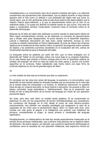 inmediatamente a un conocimiento claro de la relación simbólica del signo y su referente
característica del pensamiento bien desarrollado, que la palabra durante un largo tiempo
aparece ante el niño como un atributo o una propiedad del objeto más que como un
simple signo, que el niño aprehende antes la estructura externa del objeto-palabra que la
relación interna signo-referente; y 2) que el descubrimiento hecho por el niño no es
realmente súbito y no puede ser definido el instante exacto en que ocurre. Una serie de
largos y complicados cambios "moleculares" conducen hacia el momento crítico en el
desarrollo del lenguaje.
Después de 20 años de haber sido publicado su primer estudio la observación básica de
Stern siguió considerándose correcta: se da realmente un momento de descubrimiento
que o simple vista pasa desapercibido. El punto decisivo en el desarrollo lingüístico,
cultural e intelectual, descubierto por este autor, existe realmente, aunque su error
consiste en haberlo interpretado en forma intelectualista. Él pone de relieve dos síntomas
objetivos de la existencia de este cambio crítico; la aparición de preguntas sobre nombres
de objetos y los sostenidos aumentos resultantes en el vocabulario del niño, ambos de
fundamental importancia para el desarrollo del habla.
Le búsqueda activa de palabras por parte del niño, que no tiene analogías con el
desarrollo del "habla" en los animales, indica una nueva faae en su progreso lingüístico.
Es en este tiempo que (citando a Pavlov) emerge para el niño el "grandioso sistema de
señales del lenguaje" de entre la masa de todos los otros signos y asume una función
específica en la conducta. Haber establecido este hecho sobre una base firme de
síntomas objetivos es uno de los grandes logros de Stern.
52
Lo más notable de todo esto es la brecha que abre su explicación.
En contraste con las otras dos raíces del lenguaje, la expresiva y la comunicativa, cuyo
desarrollo ha sido trazado desde los animales sociales que se encuentran en lo más bajo
de la escala hasta los antropoides y el hombre, la "tendencia intencional" no aparece
fuera de aquí en ninguna otra parte, no tiene historia ni derivación. De acuerdo a Stern es
básica, primordial, surge espontánea y "definitivamente". Ésta es la propensión que
facilita al niño el descubrimiento de la función del lenguaje por medio de una operación
puramente lógica.
Sin duda, para decir esto Stern no empleó tantas palabras. Él se comprometió en
polémicas no sólo con los proponentes de teorías antiintelectualistas que consideraron
los comienzos del lenguaje en el niño desde el punto de vista afectivo-conativo
exclusivamente, sino también con aquellos psicólogos que exageraron el valor de la
capacidad de los niños para el pensamiento lógico. Stern no repite este error, pero
comete uno más grave al asignar a la inteligencia una posición casi metafísica de
primacía, considerándola el origen, la causa primera e inanalizable del lenguaje
significativo.
Paradójicamente, un intelectualismo de este tipo resulta especialmente inadecuado en el
estudio de los procesos intelectuales, que a primera vista parecían ser su legítima esfera
de aplicación. Se podría esperar, por ejemplo, que cuando la significación del lenguaje se
considerara como el resultado de una operación intelectual, esto esparciría mucha luz
 