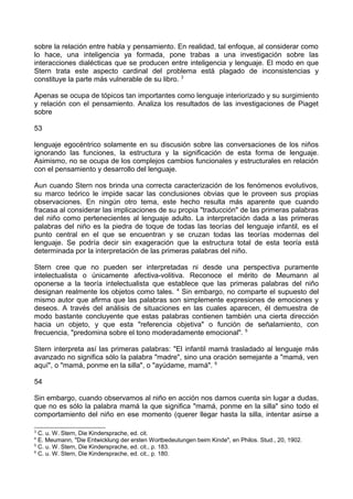 sobre la relación entre habla y pensamiento. En realidad, tal enfoque, al considerar como
lo hace, una inteligencia ya formada, pone trabas a una investigación sobre las
interacciones dialécticas que se producen entre inteligencia y lenguaje. El modo en que
Stern trata este aspecto cardinal del problema está plagado de inconsistencias y
constituye la parte más vulnerable de su libro. 3
Apenas se ocupa de tópicos tan importantes como lenguaje interiorizado y su surgimiento
y relación con el pensamiento. Analiza los resultados de las investigaciones de Piaget
sobre
53
lenguaje egocéntrico solamente en su discusión sobre las conversaciones de los niños
ignorando las funciones, la estructura y la significación de esta forma de lenguaje.
Asimismo, no se ocupa de los complejos cambios funcionales y estructurales en relación
con el pensamiento y desarrollo del lenguaje.
Aun cuando Stern nos brinda una correcta caracterización de los fenómenos evolutivos,
su marco teórico le impide sacar las conclusiones obvias que le proveen sus propias
observaciones. En ningún otro tema, este hecho resulta más aparente que cuando
fracasa al considerar las implicaciones de su propia "traducción" de las primeras palabras
del niño como pertenecientes al lenguaje adulto. La interpretación dada a las primeras
palabras del niño es la piedra de toque de todas las teorías del lenguaje infantil, es el
punto central en el que se encuentran y se cruzan todas las teorías modernas del
lenguaje. Se podría decir sin exageración que la estructura total de esta teoría está
determinada por la interpretación de las primeras palabras del niño.
Stern cree que no pueden ser interpretadas ni desde una perspectiva puramente
intelectualista o únicamente afectiva-volitiva. Reconoce el mérito de Meumann al
oponerse a la teoría intelectualista que establece que las primeras palabras del niño
designan realmente los objetos como tales. 4
Sin embargo, no comparte el supuesto del
mismo autor que afirma que las palabras son simplemente expresiones de emociones y
deseos. A través del análisis de situaciones en las cuales aparecen, él demuestra de
modo bastante concluyente que estas palabras contienen también una cierta dirección
hacia un objeto, y que esta "referencia objetiva" o función de señalamiento, con
frecuencia, "predomina sobre el tono moderadamente emocional". 5
Stern interpreta así las primeras palabras: "El infantil mamá trasladado al lenguaje más
avanzado no significa sólo la palabra "madre", sino una oración semejante a "mamá, ven
aquí", o "mamá, ponme en la silla", o "ayúdame, mamá". 6
54
Sin embargo, cuando observamos al niño en acción nos darnos cuenta sin lugar a dudas,
que no es sólo la palabra mamá la que significa "mamá, ponme en la silla" sino todo el
comportamiento del niño en ese momento (querer llegar hasta la silla, intentar asirse a
3
C. u. W. Stern, Die Kindersprache, ed. cit.
4
E. Meumann, "Die Entwicklung der ersten Wortbedeutungen beim Kinde", en Philos. Stud., 20, 1902.
5
C. u. W. Stern, Die Kindersprache, ed. cit., p. 183.
6
C. u. W. Stern, Die Kindersprache, ed. cit., p. 180.
 