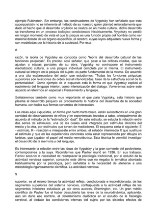 ejemplo Rubinstein. Sin embargo, los continuadores de Vygotsky han señalado que esta
superposición no es inherente al método de su maestro quien planteó reiteradamente que
dado el hecho que el desarrollo orgánico se realiza en un medio cultural, dicho desarrollo
se transforma en un proceso biológico condicionado históricamente. Vygotsky no perdió
en ningún momento de vista el que la psiquis es una función propia del hombre como ser
material dotado de un órgano específico, el cerebro, cuyas leyes adquieren nueva forma y
son modeladas por la historia de la sociedad. Por esta
8
razón, la teoría de Vygotsky es conocida como "teoría del desarrollo cultural de las
funciones psíquicas". Es preciso aquí señalar, que pese a las críticas citadas, que se
ajustan a etapas parciales de su obra, Vygotsky no contrapone el instrumento
mediatizado cultural, a una psiquis individual completa por sí misma. El instrumento
cultural se integra en la psiquis del sujeto, es parte fundamental de la misma. De acuerdo
a una cita esclarecedora del autor que estudiamos: "Todas las funciones psíquicas
superiores son relaciones de orden social interiorizadas, base de la estructura social de la
personalidad". Como ejemplo de lo expuesto está la forma en que Vygotsky explicó el
nacimiento del lenguaje interior, como interiorización del dialogo. Volveremos sobre este
aspecto al referirnos en especial a Pensamiento y lenguaje.
Señalaremos también como muy importante el que para Vygotsky, esta historia que
plasma el desarrollo psíquico es precisamente la historia del desarrollo de la sociedad
humana, con todas sus formas concretas de interacción.
Las ideas aquí expuestas, en forma por cierto harta breve, están sustentadas en una gran
cantidad de observaciones de niños y en experiencias llevadas a cabo, principalmente de
acuerdo al método de la "estimulación dual". En este método, se estudia la relación entre
dos series de estímulos, una de las cuales está integrada por estímulos directos del
medio y la otra, por estímulos que sirven de mediadores. El esquema sería el siguiente: E
- estímulo, R - reacción e interpuesto entre ambos, el eslabón intermedio X que sustituye
al estímulo y que en las experiencias concretas solía estar representado por dibujos en
tarjetas, que jugaban el papel del medio nemotécnico. Esta técnica le permitió investigar
el desarrollo de la memoria y del lenguaje.
Es interesante la relación entre las ideas de Vygotsky y la gran corriente del pavlovismo,
contemporánea a la suya. Recordemos que Pavlov murió en 1936. En sus trabajos,
Pavlov sostuvo la necesidad de reemplazar la psicología tradicional, por el estudio de la
actividad nerviosa superior, concepto este último que no negaba la temática abordada
habitualmente por la psicología, pero señalaba sí la necesidad de atenerse a una
metodología rigurosamente científica. La actividad nerviosa
9
superior, es al mismo tiempo la actividad refleja, condicionada e incondicionada, de los
segmentos superiores del sistema nervioso, contrapuesta a la actividad refleja de los
segmentos inferiores estudiada ya por otros autores, Sherrington, etc. Un gran mérito
científico de Pavlov fue el haber descubierto las leyes de la neurodinámica, aplicando,
aun sin darle ese nombre, el determinismo dialéctico en el estudio de la fisiología
cerebral, al deducir las condiciones internas del sujeto por los distintos efectos de
 