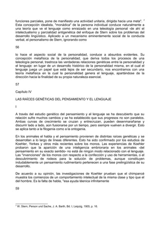 funciones parciales, pone de manifiesto una actividad unitaria, dirigida hacia una meta". 7
Esta concepción idealista, "monádica" de la persona individual conduce naturalmente a
una teoría que ve el lenguaje como enraizado en una teleología personal -de ahí el
intelectualismo y parcialidad antigenética del enfoque de Stern sobre los problemas del
desarrollo lingüístico. Aplicado a un mecanismo eminentemente social de la conducta
verbal, el personalismo de Stern, ignorando como
56
lo hace el aspecto social de la personalidad, conduce a absurdos evidentes. Su
concepción metafísica de la personalidad, que deriva todos los procesos de una
teleología personal, trastroca las verdaderas relaciones genéticas entre la personalidad y
el lenguaje: en lugar de un desarrollo histórico de la personalidad misma, en el cual el
lenguaje juega un papel que está lejos de ser secundario, nos encontramos con una
teoría metafísica en la cual la personalidad genera el lenguaje, apartándose de la
dirección hacia la finalidad de su propia naturaleza esencial.
57
Capítulo IV
LAS RAÍCES GENÉTICAS DEL PENSAMIENTO Y EL LENGUAJE
I
A través del estudio genético del pensamiento y el lenguaje se ha descubierto que su
relación sufre muchos cambios y se ha establecido que sus progresos no son paralelos.
Ambas curvas de crecimiento se cruzan y entrecruzan, pueden desenmarañarse y
discurrir lado a lado, aún fusionarse por un tiempo, pero siempre vuelven a divergir. Esto
se aplica tanto a la filogenia como a la ontogenia.
En los animales el habla y el pensamiento provienen de distintas raíces genéticas y se
desarrollan a lo largo de líneas diferentes. Esto ha sido confirmado por los estudios de
Koehler, Yerkes y otros más recientes sobre los monos. Las experiencias de Koehler
probaron que la aparición de una inteligencia embrionaria en los animales -del
pensamiento en su exacto sentido- no está de ningún modo relacionado con el lenguaje.
Las "invenciones" de los monos con respecto a la confección y uso de herramientas, o el
descubrimiento de rodeos para la solución de problemas, aunque constituyen
indudablemente un pensamiento rudimentario pertenecen a una fase prelingüística de su
desarrollo.
De acuerdo a su opinión, las investigaciones de Koehler prueban que el chimpancé
muestra los comienzos de un comportamiento intelectual de la misma clase y tipo que el
del hombre. Es la falta de habla, "esa ayuda téenica infinitamente
59
7
W. Stern, Person und Sache, J. A. Barth, Bd. I, Leipzig, 1905, p. 16.
 