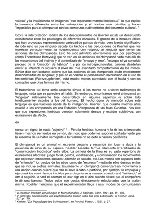 valiosa" y la insuficiencia de imágenes "ese importante material intelectual", lo que explica
la tremenda diferencia entre los antropoides y el hombre más primitivo y hacen
"imposibles para el chimpancé aún los comienzos rudimentarios del desarrollo cultural". 1
Sobre la interpretación teórica de los descubrimientos de Koehler existe un desacuerdo
considerable entre los psicólogos de diferentes escuelas. El grueso de la literatura crítica
que han provocado representa una variedad de puntos de vista, pero lo más significativo
de todo esto es que ninguno discute los hechos o las deducciones de Koehler que nos
interesan particularmente: la independencia con respecto al lenguaje que tienen las
acciones de los chimpancés. Esto ha sido admitido abiertamente aún por psicólogos
(como Thorndike o Borsvskij) que no ven en las acciones del chimpancé nada más allá de
los mecanismos del instinto y el aprendizaje de "ensayo y error", "excepto el ya conocido
proceso de la formación de hábitos" 2
, y por los introspeccionistas, quienes desdeñan
elevar el intelecto ni siquiera al nivel del más avanzado comportamiento de los monos.
Bühler dice con bastante acierto que las acciones de los chimpancés están enteramente
desconectadas del lenguaje; y que en el hombre el pensamiento involucrado en el uso de
herramientas (Werkzeugdenken) está mucho menos conectado con el habla y con los
conceptos que otras formas del mismo.
El tratamiento del tema sería bastante simple si los monos no tuvieran rudimentos de
lenguaje, nada que se pareciera al habla. Sin embargo, encontrarnos en el chimpancé un
"lenguaje" relativamente bien desarrollado en algunos aspectos -y sobre todo
fonéticamente- distintos a los del humano. El hecho digno de mención sobre este
lenguaje es que funciona aparte de la inteligencia. Koehler, que durante muchos años
estudió a los chimpancés en una Estación Antropoidea de las Islas Canarias, nos dice
que sus expresiones fonéticas denotan solamente deseos y estados subjetivos; son
expresiones de afecto,
60
nunca un signo de nada "objetivo" 3
. Pero la fonética humana y la de los chimpancés
tienen muchos elementos en común, de modo que podemos suponer confiadamente que
la ausencia de un habla semejante a la humana no se debe a causas periféricas.
El chimpancé es un animal en extremo gregario y responde sin lugar a duda a la
presencia de otros de su especie. Koehler describe formas altamente diversificadas de
"comunicación lingüística" entre ellos. La primera de la línea es su vasto repertorio de
expresiones afectivas: juego facial, gestos, vocalización, y a continuación los movimientos
que expresan emociones sociales: ademán de saludo, etc. Los monos son capaces tanto
de "entender" los gestos de los otros como de "expresar" mediante ellos deseos en los
que se incluye a otros animales. Usualmente un chimpancé comenzará un movimiento o
una acción cuando quiere que otro la lleve a cabo o participe, por ejemplo, lo empujará y
ejecutará los movimientos iniciales para disponerse a caminar cuando esté "invitando" al
otro a seguirlo, o hará el ademán de asir algo en el aire cuando desee que el compañero
le dé una banana. Todos estos son gestos directamente relacionados con la acción
misma. Koehler menciona que el experimentador llega a usar modos de comunicación
1
W. Koehler, Intelligen zpruefungen an Menschenaflen, J. Springer, Berlín, 1921, pp. 191-192.
2
V. Borovskij, Soziologische und psychologische Studien uebe das erste Lebensjahr, G. Fischer, Jena,
1927, p. 179.
3
Koehler, "Zur Psychologie des Schimpansen", en Psychol. Forsch, I, 1921, p. 27.
 