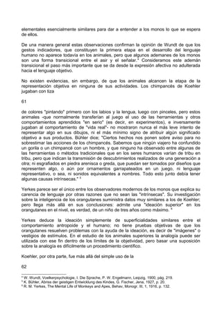elementales esencialmente similares para dar a entender a los monos lo que se espera
de ellos.
De una manera general estas observaciones confirman la opinión de Wundt de que los
gestos indicadores, que constituyen la primera etapa en el desarrollo del lenguaje
humano no aparece todavía en los animales, pero que algunos ademanes de los monos
son una forma transicional entre el asir y el señalar.4
Consideramos este ademán
transicional el paso más importante que se da desde la expresión afectiva no adulterada
hacia el lenguaje objetivo.
No existen evidencias, sin embargo, de que los animales alcancen la etapa de la
representación objetiva en ninguna de sus actividades. Los chimpancés de Koehler
jugaban con tiza
61
de colores "pintando" primero con los labios y la lengua, luego con pinceles, pero estos
animales -que normalmente transferían al juego el uso de las herramientas y otros
comportamientos aprendidos "en serio" (es decir, en experimentos), e inversamente
jugaban al comportamiento de "vida real"- no mostraron nunca el más leve intento de
representar algo en sus dibujos, ni el más mínimo signo de atribuir algún significado
objetivo a sus productos. Bühler dice; "Ciertos hechos nos ponen sobre aviso para no
sobrestimar las acciones de los chimpancés. Sabemos que ningún viajero ha confundido
un gorila o un chimpancé con un hombre, y que ninguno ha observado entre algunas de
las herramientas o métodos tradicionales que en los seres humanos varían de tribu en
tribu, pero que indican la transmisión de descubrimientos realizados de una generación a
otra; ni esgrafiados en piedra arenisca o greda, que puedan ser tomados por diseños que
representen algo, o aún por ornamentos garrapateados en un juego, ni lenguaje
representativo, o sea, ni sonidos equivalentes a nombres. Todo esto junto debía tener
algunas causas intrínsecas." 5
Yerkes parece ser el único entre los observadores modernos de los monos que explica su
carencia de lenguaje por otras razones que no sean las "intrínsecas". Su investigación
sobre la inteligencia de los orangutanes suministra datos muy similares a los de Koehler;
pero llega más allá en sus conclusiones: admite una "ideación superior" en los
orangutanes en el nivel, es verdad, de un niño de tres años como máximo. 6
Yerkes deduce la ideación simplemente de superficialidades similares entre el
comportamiento antropoide y el humano; no tiene pruebas objetivas de que los
orangutanes resuelven problemas con la ayuda de la ideación, es decir de "imágenes" o
vestigios de estímulos. En el estudio de los animales superiores la analogía puede ser
utilizada con ese fin dentro de los límites de la objetividad, pero basar una suposición
sobre la analogía es difícilmente un procedimiento científico.
Koehler, por otra parte, fue más allá del simple uso de la
62
4
W. Wundt, Voelkerpsychologie, I. Die Sprache, P. W. Engelmann, Leipzig, 1900, pág. 219.
5
K. Bühler, Abriss der geistigen Entwicklung des Kindes, G. Fischer, Jena, 1927, p. 20.
6
R. M. Yerkes, The Mental Life of Monkeys and Apes, Behav, Monogr. III, 1, 1916, p. 132.
 