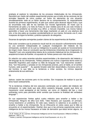 analogía al explorar la naturaleza de los procesos intelectuales de los chimpancés.
Demostró por medio del análisis experimental preciso que el éxito de las acciones de los
animales depende de cómo puedan ver todos los elementos de una situación
simultáneamente -éste es un factor decisivo de su comportamiento. Si, especialmente
durante los primeros experimentos, el palo que usaron para alcanzar alguna fruta y que
se encontraba más allá de los barrotes fue movido ligeramente, de modo que la
herramienta (el palo) y la meta (la fruta) no eran visibles para él de una sola mirada la
solución del problema se tornaba muy difícil, a menudo imposible. Los monos habían
aprendido a hacer una herramienta más larga insertando un palo en una abertura del
otro, si los dos palos se cruzaban accidentalmente en sus manos, formando una X, eran
incapaces de lograr la familiar y práctica operación de alargarlos.
Docenas de ejemplos semejantes pueden citarse de los experimentos de Koehler.
Este autor considera que la presencia visual real de una situación suficientemente simple
es una condición indispensable en cualquier investigación del intelecto de los
chimpancés, condición sin la cual su inteligencia no puede ser puesta en funcionamiento
de ningún modo. Saca en conclusión que las limitaciones inherentes de la imaginación (o
"ideación") son una característica básica de la conducta intelectual de los chimpancés. Si
aceptamos la tesis de Koehler, el supuesto de Yerkes parece aún más dudoso.
En relación con estos recientes estudios experimentales y de observación del intelecto y
del lenguaje de los chimpancés, Yerkes presenta una nueva e ingeniosa teoría sobre su
desarrollo lingüístico para explicar su falta de lenguaje real. "Las reacciones vocales",
dice, "son frecuentes y variadas en los chimpancés jóvenes, pero el habla, en el sentido
humano, está ausente" 7
. Su aparato fonador está bien desarrollado y funciona como el
del hombre, lo que falla es la tendencia a imitar sonidos. Su mímica depende
enteramente de sus estímulos
63
ópticos; copian las acciones pero no los sonidos. Son incapaces de realizar lo que los
loros hacen exitosamente.
"Si la tendencia imitativa del loro estuviera combinada con el calibre del intelecto del
chimpancé, no cabe duda que este último poseería lenguaje, puesto que tiene un
mecanismo vocal semejante al del hombre, así como un intelecto del tipo y nivel
suficientes como para permitirle emitir sonidos que tuvieran la finalidad del verdadero
lenguaje" 8
.
En sus experiencias Yerkes aplicó cuatro métodos para enseñar a hablar a los
chimpancés. Ninguno de ellos tuvo éxito. Tales fracasos, por supuesto, en principio,
nunca resolvieron un problema. En este caso, todavía no sabemos si es posible o no
enseñar a hablar a los chimpancés. No es infrecuente en estos casos que la falla se
encuentre en el experimentador. Koehler dice que si las primeras experiencias sobre la
inteligencia de los monos fracasaron al tratar de demostrar que éstos tenían alguna, no
7
R. M. Yerkes y B. W. Learned, Chimpanzee Intelligence and its Vocal Expression, Williams & Wilkins,
Baltimore, 1925, p. 53.
8
Yerkes y Learned, Chimpanzee Intelligence and its Vocal Expression, ed. cit, p. 53.
 