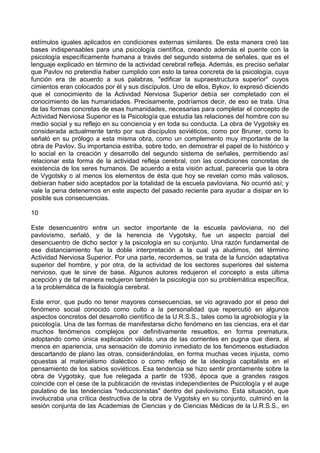 estímulos iguales aplicados en condiciones externas similares. De esta manera creó las
bases indispensables para una psicología científica, creando además el puente con la
psicología específicamente humana a través del segundo sistema de señales, que es el
lenguaje explicado en término de la actividad cerebral refleja. Además, es preciso señalar
que Pavlov no pretendía haber cumplido con esto la tarea concreta de la psicología, cuya
función era de acuerdo a sus palabras, "edificar la supraestructura superior" cuyos
cimientos eran colocados por él y sus discípulos. Uno de ellos, Bykov, lo expresó diciendo
que el conocimiento de la Actividad Nerviosa Superior debía ser completado con el
conocimiento de las humanidades. Precisamente, podríamos decir, de eso se trata. Una
de las formas concretas de esas humanidades, necesarias para completar el concepto de
Actividad Nerviosa Superior es la Psicología que estudia las relaciones del hombre con su
medio social y su reflejo en su conciencia y en toda su conducta. La obra de Vygotsky es
considerada actualmente tanto por sus discípulos soviéticos, como por Bruner, como lo
señaló en su prólogo a esta misma obra, como un complemento muy importante de la
obra de Pavlov. Su importancia estriba, sobre todo, en demostrar el papel de lo histórico y
lo social en la creación y desarrollo del segundo sistema de señales, permitiendo así
relacionar esta forma de la actividad refleja cerebral, con las condiciones concretas de
existencia de los seres humanos. De acuerdo a esta visión actual, parecería que la obra
de Vygotsky o al menos los elementos de ésta que hoy se revelan como más valiosos,
debieran haber sido aceptados por la totalidad de la escuela pavloviana. No ocurrió así; y
vale la pena detenernos en este aspecto del pasado reciente para ayudar a disipar en lo
posible sus consecuencias.
10
Este desencuentro entre un sector importante de la escuela pavloviana, no del
pavlovismo, señaló, y de la herencia de Vygotsky, fue un aspecto parcial del
desencuentro de dicho sector y la psicología en su conjunto. Una razón fundamental de
ese distanciamiento fue la doble interpretación a la cual ya aludimos, del término
Actividad Nerviosa Superior. Por una parte, recordemos, se trata de la función adaptativa
superior del hombre, y por otra, de la actividad de los sectores superiores del sistema
nervioso, que le sirve de base. Algunos autores redujeron el concepto a esta última
acepción y de tal manera redujeron también la psicología con su problemática específica,
a la problemática de la fisiología cerebral.
Este error, que pudo no tener mayores consecuencias, se vio agravado por el peso del
fenómeno social conocido como culto a la personalidad que repercutió en algunos
aspectos concretos del desarrollo científico de la U.R.S.S., tales como la agrobiología y la
psicología. Una de las formas de manifestarse dicho fenómeno en las ciencias, era el dar
muchos fenómenos complejos por definitivamente resueltos, en forma prematura,
adoptando como única explicación válida, una de las corrientes en pugna que diera, al
menos en apariencia, una sensación de dominio inmediato de los fenómenos estudiados
descartando de plano las otras, considerándolas, en forma muchas veces injusta, como
opuestas al materialismo dialéctico o como reflejo de la ideología capitalista en el
pensamiento de los sabios soviéticos. Esa tendencia se hizo sentir prontamente sobre la
obra de Vygotsky, que fue relegada a partir de 1936, época que a grandes rasgos
coincide con el cese de la publicación de revistas independientes de Psicología y el auge
paulatino de las tendencias "reduccionistas" dentro del pavlovismo. Esta situación, que
involucraba una crítica destructiva de la obra de Vygotsky en su conjunto, culminó en la
sesión conjunta de las Academias de Ciencias y de Ciencias Médicas de la U.R.S.S., en
 