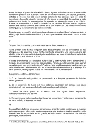 Antes de llegar al punto decisivo el niño (como algunos animales) reconoce un reducido
número de palabras que sustituye, como en un condicionamiento, por objetos, personas,
estados o deseos. En esa edad conoce solamente las palabras que los otros le
suministran. Luego la situación cambia: el niño siente la necesidad de palabras, y trata
activamente a través de sus preguntas de aprender los signos vinculados a los objetos.
Parece haber descubierto la función simbólica de las palabras. El habla, que en su primer
estadio era afectiva-conativa, entra ahora en la fase intelectual. Las líneas de desarrollo
del lenguaje y el pensamiento se han encontrado.
En este punto la cuestión se circunscribe exclusivamente al problema del pensamiento y
el lenguaje. Permítasenos considerar qué es lo que sucede exactamente cuando el niño
hace
71
"su gran descubrimiento", y si la interpretación de Stern es correcta.
Tanto Bühler como Koffka comparan este descubrimiento con las invenciones de los
chimpancés. De acuerdo a lo que Koffka manifiesta, el nombre, una vez descubierto por
el niño, entra a formar parte de la estructura del objeto, así como el palo forma parte de la
situación de querer alcanzar la fruta. 17
Cuando examinemos las relaciones funcionales y estructurales entre pensamiento y
lenguaje discutiremos la validez de esta analogía. Por ahora, sólo haremos notar que "el
descubrimiento más importante del niño" sólo se hace posible cuando se ha alcanzado un
determinada nivel, relativamente alto, en el desarrollo del pensamiento y el lenguaje. En
otras palabras, el lenguaje no puede ser "descubierto" sin el pensamiento.
Brevemente, podemos concluir que:
1. En su desarrollo ontogenético, el pensamiento y el lenguaje provienen de distintas
raíces genéticas.
2. En el desarrollo del habla del niño podemos establecer con certeza una etapa
preintelectual, y en su desarrollo intelectual una etapa prelingüística.
3. Hasta un cierto punto en el tiempo, los dos siguen líneas separadas,
independientemente una de otra.
4. En un momento determinado estas líneas, se encuentran, y entonces el pensamiento
se torna verbal y el lenguaje, racional.
III
Sea cual fuere la forma en que nos aproximemos al controvertido problema de la relación
entre pensamiento y lenguaje, tendremos que manejar ampliamente el tema del lenguaje
interiorizado. Su importancia es tan grande, en todo nuestro pensamiento, que muchos
psicólogos, Watson entre
17
K. Koffka, Grundlagen der psychischen Entwicklung, Osterwieck am Harz, A. W. Zickfeldt, 1925, p. 243.
 