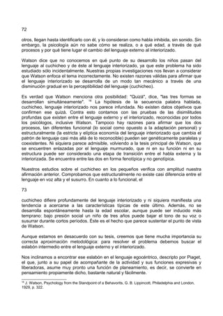72
otros, llegan hasta identificarlo con él, y lo consideran como habla inhibida, sin sonido. Sin
embargo, la psicología aún no sabe cómo se realiza, o a qué edad, a través de qué
procesos y por qué tiene lugar el cambio del lenguaje externo al interiorizado.
Watson dice que no conocemos en qué punto de su desarrollo los niños pasan del
lenguaje al cuchicheo y de éste al lenguaje interiorizado, ya que este problema ha sido
estudiado sólo incidentalmente. Nuestras propias investigaciones nos llevan a considerar
que Watson enfoca el tema incorrectamente. No existen razones válidas para afirmar que
el lenguaje interiorizado se desarrolla de un modo tan mecánico a través de una
disminución gradual en la perceptibilidad del lenguaje (cuchicheo).
Es verdad que Watson menciona otra posibilidad: "Quizá", dice, "las tres formas se
desarrollan simultáneamente". 18
La hipótesis de la secuencia palabra hablada,
cuchicheo, lenguaje interiorizado nos parece infundada. No existen datos objetivos que
confirmen ese quizá. Contra esto contamos con las pruebas de las disimilitudes
profundas que existen entre el lenguaje externo y el interiorizado, reconocidas por todos
los psicólogos, inclusive Watson. Tampoco hay razones para afirmar que los dos
procesos, tan diferentes funcional (lo social como opuesto a la adaptación personal) y
estructuralmente (la estricta y elíptica economía del lenguaje interiorizado que cambia el
patrón de lenguaje casi más allá de lo reconocible) pueden ser genéticamente paralelas y
coexistentes. Ni siquiera parece admisible, volviendo a la tesis principal de Watson, que
se encuentren enlazadas por el lenguaje murmurado, que ni en su función ni en su
estructura puede ser considerado una etapa de transición entre el habla externa y la
interiorizada. Se encuentra entre las dos en forma fenotípica y no genotípica.
Nuestros estudios sobre el cuchicheo en los pequeños verifica con amplitud nuestra
afirmación anterior. Comprobamos que estructuralmente no existe casi diferencia entre el
lenguaje en voz alta y el susurro. En cuanto a lo funcional, el
73
cuchicheo difiere profundamente del lenguaje interiorizado y ni siquiera manifiesta una
tendencia a acercarse a las características típicas de este último. Además, no se
desarrolla espontáneamente hasta la edad escolar, aunque puede ser inducido más
temprano: bajo presión social un niño de tres años puede bajar el tono de su voz o
susurrar durante cortos períodos. Éste es el hecho que parece sustentar el punto de vista
de Watson.
Aunque estamos en desacuerdo con su tesis, creemos que tiene mucha importancia su
correcta aproximación metodológica: para resolver el problema debemos buscar el
eslabón intermedio entre el lenguaje externo y el interiorizado.
Nos inclinamos a encontrar ese eslabón en el lenguaje egocéntrico, descripto por Piaget,
el que, junto a su papel de acompañante de la actividad y sus funciones expresivas y
liberadoras, asume muy pronto una función de planeamiento, es decir, se convierte en
pensamiento propiamente dicho, bastante natural y fácilmente.
18
J. Watson, Psychology from the Standpoint of a Behavorits, G. B. Lippincott, Philadelphia and London,
1929, p. 322.
 