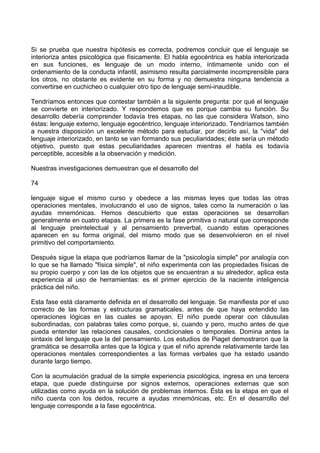 Si se prueba que nuestra hipótesis es correcta, podremos concluir que el lenguaje se
interioriza antes psicológica que físicamente. El habla egocéntrica es habla interiorizada
en sus funciones, es lenguaje de un modo interno, íntimamente unido con el
ordenamiento de la conducta infantil, asimismo resulta parcialmente incomprensible para
los otros, no obstante es evidente en su forma y no demuestra ninguna tendencia a
convertirse en cuchicheo o cualquier otro tipo de lenguaje semi-inaudible.
Tendríamos entonces que contestar también a la siguiente pregunta: por qué el lenguaje
se convierte en interiorizado. Y respondemos que es porque cambia su función. Su
desarrollo debería comprender todavía tres etapas, no las que considera Watson, sino
éstas: lenguaje externo, lenguaje egocéntrico, lenguaje interiorizado. Tendríamos también
a nuestra disposición un excelente método para estudiar, por decirlo así, la "vida" del
lenguaje interiorizado, en tanto se van formando sus peculiaridades; éste sería un método
objetivo, puesto que estas peculiaridades aparecen mientras el habla es todavía
perceptible, accesible a la observación y medición.
Nuestras investigaciones demuestran que el desarrollo del
74
lenguaje sigue el mismo curso y obedece a las mismas leyes que todas las otras
operaciones mentales, involucrando el uso de signos, tales como la numeración o las
ayudas mnemónicas. Hemos descubierto que estas operaciones se desarrollan
generalmente en cuatro etapas. La primera es la fase primitiva o natural que corresponde
al lenguaje preintelectual y al pensamiento preverbal, cuando estas operaciones
aparecen en su forma original, del mismo modo que se desenvolvieron en el nivel
primitivo del comportamiento.
Después sigue la etapa que podríamos llamar de la "psicología simple" por analogía con
lo que se ha llamado "física simple", el niño experimenta con las propiedades físicas de
su propio cuerpo y con las de los objetos que se encuentran a su alrededor, aplica esta
experiencia al uso de herramientas: es el primer ejercicio de la naciente inteligencia
práctica del niño.
Esta fase está claramente definida en el desarrollo del lenguaje. Se manifiesta por el uso
correcto de las formas y estructuras gramaticales, antes de que haya entendido las
operaciones lógicas en las cuales se apoyan. El niño puede operar con cláusulas
subordinadas, con palabras tales como porque, si, cuando y pero, mucho antes de que
pueda entender las relaciones causales, condicionales o temporales. Domina antes la
sintaxis del lenguaje que la del pensamiento. Los estudios de Piaget demostraron que la
gramática se desarrolla antes que la lógica y que el niño aprende relativamente tarde las
operaciones mentales correspondientes a las formas verbales que ha estado usando
durante largo tiempo.
Con la acumulación gradual de la simple experiencia psicológica, ingresa en una tercera
etapa, que puede distinguirse por signos externos, operaciones externas que son
utilizadas como ayuda en la solución de problemas internos. Ésta es la etapa en que el
niño cuenta con los dedos, recurre a ayudas mnemónicas, etc. En el desarrollo del
lenguaje corresponde a la fase egocéntrica.
 