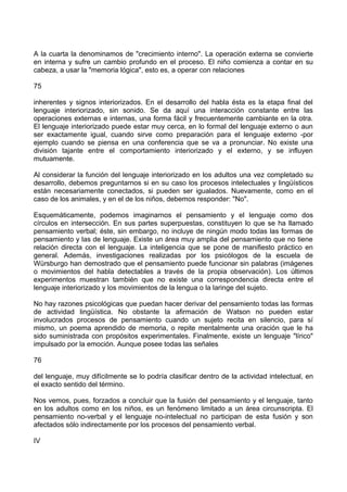 A la cuarta la denominamos de "crecimiento interno". La operación externa se convierte
en interna y sufre un cambio profundo en el proceso. El niño comienza a contar en su
cabeza, a usar la "memoria lógica", esto es, a operar con relaciones
75
inherentes y signos interiorizados. En el desarrollo del habla ésta es la etapa final del
lenguaje interiorizado, sin sonido. Se da aquí una interacción constante entre las
operaciones externas e internas, una forma fácil y frecuentemente cambiante en la otra.
El lenguaje interiorizado puede estar muy cerca, en lo formal del lenguaje externo o aun
ser exactamente igual, cuando sirve como preparación para el lenguaje externo -por
ejemplo cuando se piensa en una conferencia que se va a pronunciar. No existe una
división tajante entre el comportamiento interiorizado y el externo, y se influyen
mutuamente.
Al considerar la función del lenguaje interiorizado en los adultos una vez completado su
desarrollo, debemos preguntarnos si en su caso los procesos intelectuales y lingüísticos
están necesariamente conectados, si pueden ser igualados. Nuevamente, como en el
caso de los animales, y en el de los niños, debemos responder: "No".
Esquemáticamente, podemos imaginarnos el pensamiento y el lenguaje como dos
círculos en intersección. En sus partes superpuestas, constituyen lo que se ha llamado
pensamiento verbal; éste, sin embargo, no incluye de ningún modo todas las formas de
pensamiento y las de lenguaje. Existe un área muy amplia del pensamiento que no tiene
relación directa con el lenguaje. La inteligencia que se pone de manifiesto práctico en
general. Además, investigaciones realizadas por los psicólogos de la escuela de
Würsburgo han demostrado que el pensamiento puede funcionar sin palabras (imágenes
o movimientos del habla detectables a través de la propia observación). Los últimos
experimentos muestran también que no existe una correspondencia directa entre el
lenguaje interiorizado y los movimientos de la lengua o la laringe del sujeto.
No hay razones psicológicas que puedan hacer derivar del pensamiento todas las formas
de actividad lingüística. No obstante la afirmación de Watson no pueden estar
involucrados procesos de pensamiento cuando un sujeto recita en silencio, para sí
mismo, un poema aprendido de memoria, o repite mentalmente una oración que le ha
sido suministrada con propósitos experimentales. Finalmente, existe un lenguaje "lírico"
impulsado por la emoción. Aunque posee todas las señales
76
del lenguaje, muy difícilmente se lo podría clasificar dentro de la actividad intelectual, en
el exacto sentido del término.
Nos vemos, pues, forzados a concluir que la fusión del pensamiento y el lenguaje, tanto
en los adultos como en los niños, es un fenómeno limitado a un área circunscripta. El
pensamiento no-verbal y el lenguaje no-intelectual no participan de esta fusión y son
afectados sólo indirectamente por los procesos del pensamiento verbal.
IV
 