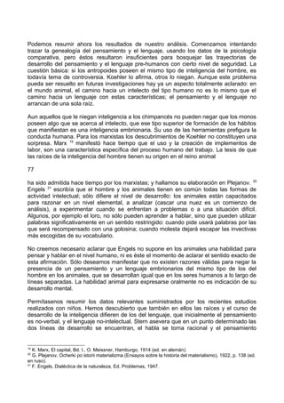Podemos resumir ahora los resultados de nuestro análisis. Comenzamos intentando
trazar la genealogía del pensamiento y el lenguaje, usando los datos de la psicología
comparativa, pero éstos resultaron insuficientes para bosquejar las trayectorias de
desarrollo del pensamiento y el lenguaje pre-humanos con cierto nivel de seguridad. La
cuestión básica: si los antropoides poseen el mismo tipo de inteligencia del hombre, es
todavía tema de controversia. Koehler lo afirma, otros lo niegan. Aunque este problema
pueda ser resuelto en futuras investigaciones hay ya un aspecto totalmente aclarado: en
el mundo animal, el camino hacia un intelecto del tipo humano no es lo mismo que el
camino hacia un lenguaje con estas características; el pensamiento y el lenguaje no
arrancan de una sola raíz.
Aun aquellos que le niegan inteligencia a los chimpancés no pueden negar que los monos
poseen algo que se acerca al intelecto, que ese tipo superior de formación de los hábitos
que manifiestan es una inteligencia embrionaria. Su uso de las herramientas prefigura la
conducta humana. Para los marxistas los descubrimientos de Koehler no constituyen una
sorpresa. Marx 19
manifestó hace tiempo que el uso y la creación de implementos de
labor, son una característica específica del proceso humano del trabajo. La tesis de que
las raíces de la inteligencia del hombre tienen su origen en el reino animal
77
ha sido admitida hace tiempo por los marxistas; y hallamos su elaboración en Plejanov. 20
Engels 21
escribía que el hombre y los animales tienen en común todas las formas de
actividad intelectual; sólo difiere el nivel de desarrollo: los animales están capacitados
para razonar en un nivel elemental, a analizar (cascar una nuez es un comienzo de
análisis), a experimentar cuando se enfrentan a problemas o a una situación difícil.
Algunos, por ejemplo el loro, no sólo pueden aprender a hablar, sino que pueden utilizar
palabras significativamente en un sentido restringido: cuando pide usará palabras por las
que será recompensado con una golosina; cuando molesta dejará escapar las invectivas
más escogidas de su vocabulario.
No creemos necesario aclarar que Engels no supone en los animales una habilidad para
pensar y hablar en el nivel humano, ni es éste el momento de aclarar el sentido exacto de
esta afirmación. Sólo deseamos manifestar que no existen razones válidas para negar la
presencia de un pensamiento y un lenguaje embrionarios del mismo tipo de los del
hombre en los animales, que se desarrollan igual que en los seres humanos a lo largo de
líneas separadas. La habilidad animal para expresarse oralmente no es indicación de su
desarrollo mental.
Permítasenos resumir los datos relevantes suministrados por los recientes estudios
realizados con niños. Hemos descubierto que también en ellos las raíces y el curso de
desarrollo de la inteligencia difieren de los del lenguaje, que inicialmente el pensamiento
es no-verbal, y el lenguaje no-intelectual. Stern asevera que en un punto determinado las
dos líneas de desarrollo se encuentran, el habla se torna racional y el pensamiento
19
K. Marx, El capital, Bd. I., O. Meissner, Hamburgo, 1914 (ed. en alemán).
20
G. Plejanov, Ocherki po istorii materializma (Ensayos sobre la historia del materialismo), 1922, p. 138 (ed.
en ruso).
21
F. Engels, Dialéctica de la naturaleza, Ed. Problemas, 1947.
 