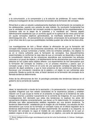 84
a la comunicación, a la comprensión y a la solución de problemas. El nuevo método
enfoca la investigación de las condiciones funcionales de la formación del concepto.
Rimat llevó a cabo un estudio cuidadosamente diseñado de la formación de conceptos en
los adolescentes, usando una variante de este método. Su conclusión fundamental fue
que la verdadera formación del concepto excede la capacidad de los preadolescentes y
comienza sólo en la etapa de la pubertad y lo manifestó así: "Hemos dejado
definitivamente establecido que un aumento agudo en la aptitud de los niños para formar
sin ayuda conceptos objetivos generalizados, se manifiesta solamente al final del
décimosegundo año... El pensamiento en conceptos, emancipado de la percepción exige
a los niños más de lo que sus posibilidades mentales pueden dar antes de los doce años.
2
Las investigaciones de Ach y Rimat refutan la afirmación de que la formación del
concepto está basada en las conexiones asociativas. Ach demostró que la existencia de
asociaciones, aunque numerosas y fuertes, entre los símbolos verbales y los objetos no
es en sí misma suficiente para la formación de conceptos. Sus descubrimientos
experimentales no conforman la vieja idea de que un concepto se desarrolla a través de
la consolidación máxima de las conexiones asociativas que comprenden los atributos
comunes a un grupo de objetos, y el debilitamiento de las asociaciones que involucran los
atributos en los cuales estos objetos difieren. Los experimentos de Ach demuestran que
la formación del concepto es creativa y no un proceso mecánico y pasivo; que un
concepto surge y toma forma en el curso de una operación compleja dirigida hacia la
solución de algún problema; y que la mera presencia de las condiciones externas que
favorecen una vinculación mecánica de la palabra y el objeto no son suficientes para
producirlo. Desde su punto de vista, el factor decisivo en la formación del concepto es la
llamada tendencia determinante.
Antes de las afirmaciones de Ach, la psicología postulaba dos tendencias básicas en el
gobierno de la corriente de nuestras
85
ideas: la reproducción a través de la asociación, y la perseveración. La primera retrotrae
aquellas imágenes que han estado conectadas en la experiencia pasada y entablan
relación con la que ocupa la mente en el presente; la segunda es la tendencia de cada
imagen a retornar y penetrar nuevamente en la corriente de imágenes. En sus primeras
investigaciones Ach demostró que estas dos tendencias no explican los actos del
pensamiento dirigidos conscientemente, que tienen un fin determinado. En consecuencia
afirmaba que tales pensamientos estaban regulados por una tercera tendencia, "la
tendencia determinante", establecido por la imagen de una finalidad. Los estudios de Ach
demostraron que nunca se ha formado un concepto nuevo sin el efecto regulador de la
tendencia determinante creada por la labor experimental. De acuerdo a su esquema, la
formación del concepto no sigue el modelo de una cadena asociativa en la cual un
eslabón origina al otro; es un proceso dirigido por un objetivo, una serie de operaciones
2
F. Rimat, Intelligenzuntersuchgen anschiliessend and die Ach sche Suchmethode, G. Calvoer, Goettingen,
1925, p. 112.
 