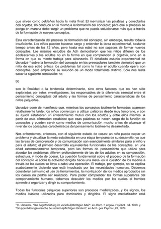 que sirven como peldaños hacia la meta final. El memorizar las palabras y conectarlas
con objetos, no conduce en sí mismo a la formación del concepto; para que el proceso se
ponga en marcha debe surgir un problema que no pueda solucionarse más que a través
de la formación de nuevos conceptos.
Esta caracterización del proceso de formación del concepto, sin embargo, resulta todavía
insuficiente. Los niños pueden hacerse cargo y entender la tarea experimental, bastante
tiempo antes de los 12 años, pero hasta esa edad no son capaces de formar nuevos
conceptos. Los mismos estudios de Ach demostraron que los niños difieren de los
adolescentes y los adultos no en la forma en que comprenden el objetivo, sino en la
forma en que su mente trabaja para alcanzarlo. El detallado estudio experimental de
Usnadze 3
sobre la formación del concepto en los preescolares también demostró que un
niño de esa edad enfoca los problemas tal como lo hace el adulto cuando opera con
conceptos, pero emprende su solución de un modo totalmente distinto. Sólo nos resta
sacar la siguiente conclusión: no
86
son la finalidad o la tendencia determinante, sino otros factores que no han sido
explorados por estos investigadores, los responsables de la diferencia esencial entre el
pensamiento conceptual del adulto y las formas de pensamiento características de los
niños pequeños.
Usnadze pone de manifiesto que, mientras los conceptos totalmente formados aparecen
relativamente tarde, los niños comienzan a utilizar palabras desde muy temprano, y con
su ayuda establecen un entendimiento mutuo con los adultos y entre ellos mismos. A
partir de esta afirmación establece que esas palabras se hacen cargo de la función de
conceptos y pueden servir como medios de comunicación mucho antes de alcanzar el
nivel de los conceptos característicos del pensamiento totalmente desarrollado.
Nos enfrentamos, entonces, con el siguiente estado de cosas: un niño puede captar un
problema y visualizar la meta establecida en una etapa temprana de su desarrollo; ya que
las tareas de comprensión y de comunicación son esencialmente similares para el niño y
para el adulto; el primero desarrolla equivalentes funcionales de los conceptos, en una
edad extremadamente temprana, pero las formas de pensamiento que utiliza para
abordar los problemas difieren profundamente de las de los adultos en su composición,
estructura, y modo de operar. La cuestión fundamental sobre el proceso de la formación
del concepto -o sobre la actividad dirigida hacia una meta- es la cuestión de los medios a
través de los cuales se lleva a cabo una operación. El trabajo, por ejemplo, no se explica
acabadamente diciendo que está impulsado por las necesidades humanas. Debemos
considerar asimismo el uso de herramientas, la movilización de los medios apropiados sin
los cuales no podría ser realizado. Para poder comprender las formas superiores del
comportamiento humano, debemos descubrir los medios por los cuales el hombre
aprende a organizar y dirigir su comportamiento.
Todas las funciones psíquicas superiores son procesos mediatizados, y los signos, los
medios básicos utilizados para dominarlos y dirigirlos. El signo mediatizador está
3
D. Usnadze, "Die Begriffsbildung im vorschulpflichtigen Alter", en Ztsch. f. angew, Psychol., 34, 1929, y
"Gruppenbildungsversuche bei vorschulpflichtigen Kindern", en Arch. ges Psychol.,73, 1929.
 