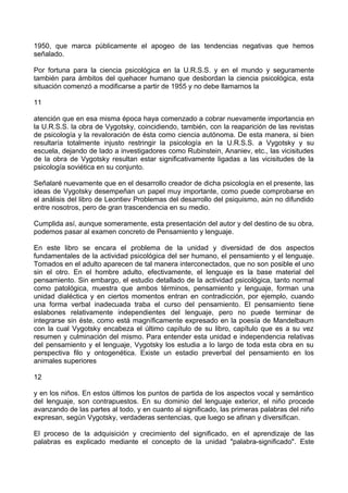 1950, que marca públicamente el apogeo de las tendencias negativas que hemos
señalado.
Por fortuna para la ciencia psicológica en la U.R.S.S. y en el mundo y seguramente
también para ámbitos del quehacer humano que desbordan la ciencia psicológica, esta
situación comenzó a modificarse a partir de 1955 y no debe llamarnos la
11
atención que en esa misma época haya comenzado a cobrar nuevamente importancia en
la U.R.S.S. la obra de Vygotsky, coincidiendo, también, con la reaparición de las revistas
de psicología y la revaloración de ésta como ciencia autónoma. De esta manera, si bien
resultaría totalmente injusto restringir la psicología en la U.R.S.S. a Vygotsky y su
escuela, dejando de lado a investigadores como Rubinstein, Ananiev, etc., las vicisitudes
de la obra de Vygotsky resultan estar significativamente ligadas a las vicisitudes de la
psicología soviética en su conjunto.
Señalaré nuevamente que en el desarrollo creador de dicha psicología en el presente, las
ideas de Vygotsky desempeñan un papel muy importante, como puede comprobarse en
el análisis del libro de Leontiev Problemas del desarrollo del psiquismo, aún no difundido
entre nosotros, pero de gran trascendencia en su medio.
Cumplida así, aunque someramente, esta presentación del autor y del destino de su obra,
podemos pasar al examen concreto de Pensamiento y lenguaje.
En este libro se encara el problema de la unidad y diversidad de dos aspectos
fundamentales de la actividad psicológica del ser humano, el pensamiento y el lenguaje.
Tomados en el adulto aparecen de tal manera interconectados, que no son posible el uno
sin el otro. En el hombre adulto, efectivamente, el lenguaje es la base material del
pensamiento. Sin embargo, el estudio detallado de la actividad psicológica, tanto normal
como patológica, muestra que ambos términos, pensamiento y lenguaje, forman una
unidad dialéctica y en ciertos momentos entran en contradicción, por ejemplo, cuando
una forma verbal inadecuada traba el curso del pensamiento. El pensamiento tiene
eslabones relativamente independientes del lenguaje, pero no puede terminar de
integrarse sin éste, como está magníficamente expresado en la poesía de Mandelbaum
con la cual Vygotsky encabeza el último capítulo de su libro, capítulo que es a su vez
resumen y culminación del mismo. Para entender esta unidad e independencia relativas
del pensamiento y el lenguaje, Vygotsky los estudia a lo largo de toda esta obra en su
perspectiva filo y ontogenética. Existe un estadio preverbal del pensamiento en los
animales superiores
12
y en los niños. En estos últimos los puntos de partida de los aspectos vocal y semántico
del lenguaje, son contrapuestos. En su dominio del lenguaje exterior, el niño procede
avanzando de las partes al todo, y en cuanto al significado, las primeras palabras del niño
expresan, según Vygotsky, verdaderas sentencias, que luego se afinan y diversifican.
El proceso de la adquisición y crecimiento del significado, en el aprendizaje de las
palabras es explicado mediante el concepto de la unidad "palabra-significado". Este
 