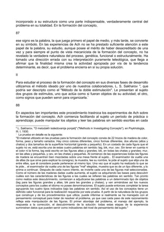 incorporado a su estructura como una parte indispensable, verdaderamente central del
problema en su totalidad. En la formación del concepto,
87
ese signo es la palabra, la que juega primero el papel de medio, y más tarde, se convierte
en su símbolo. En las experiencias de Ach no se ha prestado suficiente atención a este
papel de la palabra, su estudio, aunque posee el mérito de haber desacreditado de una
vez y para siempre el punto de vista mecanicista de la formación del concepto, no ha
revelado la verdadera naturaleza del proceso, genética, funcional o estructuralmente. Ha
tomado una dirección errada con su interpretación puramente teleológica, que llega a
afirmar que la finalidad misma crea la actividad apropiada por vía de la tendencia
determinante, es decir, que el problema encierra en sí su propia solución.
II
Para estudiar el proceso de la formación del concepto en sus diversas fases de desarrollo
utilizamos el método ideado por uno de nuestros colaboradores, L. S. Sakharov 4
, que
podría ser descripto como el "Método de la doble estimulación". Le presentan al sujeto
dos grupos de estímulos, uno que actúa como si fueran objetos de su actividad; el otro,
como signos que pueden servir para organizarla.*
88
En aspectos tan importantes este procedimiento trastroca los experimentos de Ach sobre
la formación del concepto. Ach comienza facilitando al sujeto un período de práctica o
aprendizaje; puede manipular los objetos y leer las palabras sin sentido escritas en cada
4
L. Sakharov, "O metodakh issledovanija ponjatij" ("Methods in Investigating Concepts"), en Psykhologija,
III, I, 1930.
*
La prueba en detalle es la siguiente:
"El material utilizado en las pruebas para la formación del concepto consta de 22 trozos de madera de color,
forma, peso y tamaño variados. Hay cinco colores diferentes, cinco formas diferentes, dos alturas (altos y
chatos) y dos tamaños de la superficie horizontal (grande y pequeño). En un costado de cada figura que el
sujeto no ve, está escrita una de estas cuatro palabras sin sentido: lag, bik, mur, cev. Sin tener en cuenta ni
el color ni la forma, lag está escrito en las figuras altas y grandes; bik, en todas las chatas y grandes; mur,
en las altas y pequeñas, y cev, en las chatas y pequeñas. Al comienzo de las experiencias todas las figuras
de madera se encuentran bien mezcladas sobre una mesa frente al sujeto... El examinador da vuelta una
de ellas (la que sirve para explicar la consigna), la muestra, lee su nombre, le pide al sujeto que elija una de
entre ellas, que él considere puede pertenecer al mismo tipo. Una vez que el sujeto ha realizado lo que se
le pide... el examinador da vuelta una de las figuras "mal" elegidas, muestra que es de un tipo diferente, y lo
anima a continuar. Después de cada nuevo intento, se invierte cada una de las figuras mal seleccionadas.
Como el número de las maderas dadas vuelta aumenta, el sujeto va adquiriendo las bases para descubrir
cuáles son las características de las figuras a las cuales se refieren las palabras sin sentido. Tan pronto
como realiza este descubrimiento, comienzan a adjudicarse las palabras a un determinado tipo de objetos
(lag para las figuras grandes y altas, bik para las grandes y chatas), y van armándose así los nuevos
conceptos para los cuales el idioma no posee denominaciones. El sujeto puede entonces completar la tarea
agrupando los cuatro tipos indicados bajo las palabras sin sentido. Así el uso de los conceptos tiene un
definido valor funcional para la realización requerida por esta prueba. A partir de la naturaleza de los grupos
que construye y de los procedimientos que utiliza, puede inferirse si realmente se ha manejado con el
pensamiento conceptual para tratar de resolver el problema, ya que casi cada paso de este razonamiento
refleja esta manipulación de las figuras. El primer abordaje del problema, el manejo del ejemplo, la
respuesta a la corrección, el descubrimiento de la solución: todas estas etapas de la experiencia
suministran datos que pueden servir como indicadores del nivel de pensamiento del sujeto."
 
