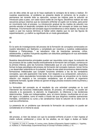 uno de ellos antes de que se le haya explicado la consigna de la tarea a realizar. En
nuestras experiencias, el problema se presenta desde el comienzo de la prueba y
permanece así durante toda su ejecución, aunque los indicios para la solución se
introducen paso a paso, con cada nueva vuelta de una figura. Decidimos realizar así esta
secuencia porque creemos que es necesario enfrentar al sujeto con la tarea, para poner
en movimiento todo el proceso. La introducción gradual de los medios de solución nos
permite estudiar el desarrollo completo de la formación del concepto en todas sus fases
dinámicas. A la formación del concepto sigue la transferencia a otros objetos: se induce al
sujeto a usar los nuevos términos al hablar sobre objetos que no son las figuras de
experimentación, y a definir su significado de un modo generalizado.
89
III
En la serie de investigaciones del proceso de la formación de conceptos comenzados en
nuestro laboratorio por Sakharov y completado por nosotros y nuestros colaboradores
Kotelova y Pahkovskaja 5
se estudiaron más de trescientas personas -niños,
adolescentes, y adultos incluyendo aquellos con disturbios patológicos en sus actividades
intelectuales y lingüísticas.
Nuestros descubrimientos principales pueden ser resumidos como sigue: la evolución de
los procesos de los cuales resulta eventualmente la formación del concepto, comienza en
la primera infancia, pero las funciones intelectuales que en una combinación específica
forman la base psicológica del proceso de formación del concepto maduran, toman forma
y se desarrollan solamente en la pubertad. Antes de esa edad encontramos determinadas
formaciones intelectuales que cumplen funciones similares a las de los verdaderos
conceptos, que sólo aparecerán más tarde. Con respecto a su composición, estructura y
operación, estos equivalentes funcionales de los conceptos se encuentran en la misma
relación con respecto a los conceptos verdaderos, que el embrión al organismo
totalmente formado. Igualar ambos es ignorar el largo proceso evolutivo entre la primera y
la última etapa.
La formación del concepto es el resultado de una actividad compleja en la cual
intervienen las funciones intelectuales básicas. El proceso, sin embargo, no puede ser
reducido a la asociación, la atención, la imaginación, la inferencia o las tendencias
determinantes. Todas son indispensables, pero, al mismo tiempo, insuficientes sin el uso
del signo o la palabra, como el medio a través del que dirigimos nuestras operaciones
mentales, controlamos su curso y las canalizamos hacia la solución de la tarea con la
cual nos enfrentamos.
La presencia de un problema que demanda la formación de conceptos no puede ser
considerada en sí misma la causa
90
del proceso, si bien las tareas con que la sociedad enfrenta al joven ni bien ingresa al
medio cultural, profesional y cívico de los adultos, es sin lugar a dudas un factor
5
L. Vygotsky, A. Luria, A. Leontiev, R. Levina y otros, Studies of Egocentric Speech (inédito) y L. Vygotsky,
Ju. Kotelova, E. Pashkovskaja, Experimental Study of Concept Formation (inédito), p. 70.
 