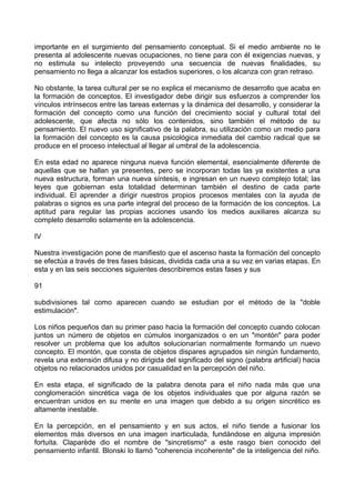 importante en el surgimiento del pensamiento conceptual. Si el medio ambiente no le
presenta al adolescente nuevas ocupaciones, no tiene para con él exigencias nuevas, y
no estimula su intelecto proveyendo una secuencia de nuevas finalidades, su
pensamiento no llega a alcanzar los estadios superiores, o los alcanza con gran retraso.
No obstante, la tarea cultural per se no explica el mecanismo de desarrollo que acaba en
la formación de conceptos. El investigador debe dirigir sus esfuerzos a comprender los
vínculos intrínsecos entre las tareas externas y la dinámica del desarrollo, y considerar la
formación del concepto como una función del crecimiento social y cultural total del
adolescente, que afecta no sólo los contenidos, sino también el método de su
pensamiento. El nuevo uso significativo de la palabra, su utilización como un medio para
la formación del concepto es la causa psicológica inmediata del cambio radical que se
produce en el proceso intelectual al llegar al umbral de la adolescencia.
En esta edad no aparece ninguna nueva función elemental, esencialmente diferente de
aquellas que se hallan ya presentes, pero se incorporan todas las ya existentes a una
nueva estructura, forman una nueva síntesis, e ingresan en un nuevo complejo total; las
leyes que gobiernan esta totalidad determinan también el destino de cada parte
individual. El aprender a dirigir nuestros propios procesos mentales con la ayuda de
palabras o signos es una parte integral del proceso de la formación de los conceptos. La
aptitud para regular las propias acciones usando los medios auxiliares alcanza su
completo desarrollo solamente en la adolescencia.
IV
Nuestra investigación pone de manifiesto que el ascenso hasta la formación del concepto
se efectúa a través de tres fases básicas, dividida cada una a su vez en varias etapas. En
esta y en las seis secciones siguientes describiremos estas fases y sus
91
subdivisiones tal como aparecen cuando se estudian por el método de la "doble
estimulación".
Los niños pequeños dan su primer paso hacia la formación del concepto cuando colocan
juntos un número de objetos en cúmulos inorganizados o en un "montón" para poder
resolver un problema que los adultos solucionarían normalmente formando un nuevo
concepto. El montón, que consta de objetos dispares agrupados sin ningún fundamento,
revela una extensión difusa y no dirigida del significado del signo (palabra artificial) hacia
objetos no relacionados unidos por casualidad en la percepción del niño.
En esta etapa, el significado de la palabra denota para el niño nada más que una
conglomeración sincrética vaga de los objetos individuales que por alguna razón se
encuentran unidos en su mente en una imagen que debido a su origen sincrético es
altamente inestable.
En la percepción, en el pensamiento y en sus actos, el niño tiende a fusionar los
elementos más diversos en una imagen inarticulada, fundándose en alguna impresión
fortuita. Claparède dio el nombre de "sincretismo" a este rasgo bien conocido del
pensamiento infantil. Blonski lo llamó "coherencia incoherente" de la inteligencia del niño.
 