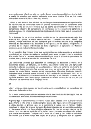 unen en la mente infantil, no sólo por medio de sus impresiones subjetivas, sino también
a través de vínculos que existen realmente entre esos objetos. Ésta es una nueva
realización, un ascenso de un nivel muy superior.
Cuando el niño alcanza este estadio, ha pasado parcialmente la etapa del egocentrismo.
Ya no confunde las conexiones entre sus propias impresiones con las conexiones entre
las cosas -éste es un paso decisivo que se aparta del sincretismo y tiende hacia el
pensamiento objetivo. El pensamiento en complejos es ya pensamiento coherente y
objetivo, aunque no refleja las relaciones objetivas del mismo modo que el pensamiento
conceptual.
En el lenguaje de los adultos persisten reminiscencias del pensamiento complejo. Los
apellidos son, quizás, el mejor ejemplo de esto. Cualquiera de ellos, "Petrov", por
ejemplo, incluye individuos en una categoría que se asemeja mucho a los complejos
infantiles. En esta etapa de su desarrollo, el niño piensa, por así decirlo, en apellidos; el
universo de los objetos individuales se torna organizado al agruparse en "familias"
separadas, pero mutuamente relacionadas.
En un complejo, los vínculos entre sus componentes son más concretos y verdaderos
que abstractos y lógicos, de modo que no clasificamos a una persona como perteneciente
a la familia Petrov, a causa de alguna relación lógica entre él y los otros portadores del
nombre, sino que ésta se establece a partir de los hechos.
Los verdaderos vínculos que sostienen los complejos se descubren a través de la
experiencia directa. Un complejo, por lo tanto, es primero y ante todo una agrupación
concreta de objetos conectados por vínculos reales, y como no se forma en el plano del
pensamiento lógico-abstracto, las uniones que crea, así como las que ayuda a crear,
carecen de unidad lógica y pueden ser de muchos tipos diferentes. Cualquier conexión
verdaderamente presente puede conducir a la inclusión de un elemento dado en un
complejo. La diferencia fundamental entre un complejo y un concepto consiste en lo
siguiente: mientras este último agrupa objetos de acuerdo a un atributo, los vínculos que
relacionan los elementos de un complejo con el
94
total, y unos con otros, pueden ser tan diversos como en realidad son los contactos y las
relaciones de los elementos.
En nuestra investigación pudimos observar cinco tipos básicos de complejos, que se
suceden unos a los otros durante esta etapa del desarrollo.
Al primer tipo lo denominamos asociativo. Puede estar basado sobre cualquier vínculo
que advierta el niño entre el objeto-ejemplo y alguna otra figura. En nuestra experiencia,
el objeto-ejemplo el primero que se le suministra al sujeto con el nombre visible,
constituye el núcleo del grupo a formarse. En la construcción de un complejo asociativo,
el niño puede añadir una figura al objeto alrededor del cual se nuclean, porque es del
mismo color, otro porque es similar al central en forma o tamaño, o cualquier otro atributo
que pueda asemejársele. Cualquier unión entre los núcleos y otro objeto es suficiente
para hacer que el niño incluya ese objeto en el grupo y designarlo con el "apellido"
 