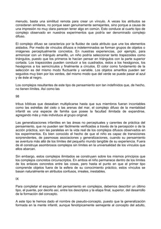 menudo, basta una similitud remota para crear un vínculo. A veces los atributos se
consideran similares, no porque sean genuinamente semejantes, sino porque a causa de
una impresión no muy clara parecen tener algo en común. Esto conduce al cuarto tipo de
complejo observado en nuestros experimentos que podría ser denominado complejo
difuso.
El complejo difuso se caracteriza por la fluidez de cada atributo que une los elementos
aislados. Por medio de vínculos difusos e indeterminados se forman grupos de objetos o
imágenes perceptualmente concretos. En nuestras experiencias, por ejemplo, para
armonizar con un triángulo amarillo, un niño podría seleccionar tanto trapezoides como
triángulos, puesto que los primeros le hacían pensar en triángulos con la parte superior
cortada. Los trapezoides pueden conducir a los cuadrados, éstos a los hexágonos, los
hexágonos a los semicírculos y finalmente a círculos. El color como fundamento de la
selección es del mismo modo fluctuante y variable. Los objetos amarillos pueden ser
seguidos muy bien por los verdes, del mismo modo que del verde se puede pasar al azul
y de éste al negro.
Los complejos resultantes de este tipo de pensamiento son tan indefinidos que, de hecho,
no tienen límites. Así como las
98
tribus bíblicas que deseaban multiplicarse hasta que sus miembros fueran incontables
como las estrellas del cielo o las arenas del mar, el complejo difuso de la mentalidad
infantil es una especie de familia que posee la facultad ilimitada de expandirse,
agregando más y más individuos al grupo original.
Las generalizaciones infantiles en las áreas no perceptuales y carentes de práctica del
pensamiento, que no pueden ser fácilmente verificadas a través de la percepción o de la
acción práctica, son las paralelas en la vida real de los complejos difusos observados en
los experimentos. Es bien conocido el hecho de que el niño es capaz de transiciones
sorprendentes, de pasmosas asociaciones y generalizaciones, cuando su pensamiento
se aventura más allá de los límites del pequeño mundo tangible de su experiencia. Fuera
de él construye asombrosos complejos sin límites en la universalidad de los vínculos que
ellos abarcan.
Sin embargo, estos complejos ilimitados se construyen sobre los mismos principios que
los complejos concretos circunscriptos. En ambos el niño permanece dentro de los límites
de los enlaces concretos entre las cosas, pero hasta el punto en que el primer tipo
comprende objetos fuera de la esfera de su conocimiento práctico, estos vínculos se
basan naturalmente en atributos confusos, irreales, inestables.
IX
Para completar el esquema del pensamiento en complejos, debemos describir un último
tipo, el puente, por decirlo así, entre los descriptos y la etapa final, superior, del desarrollo
de la formación del concepto.
A este tipo le hemos dado el nombre de pseudo-concepto, puesto que la generalización
formada en la mente infantil, aunque fenotípicamente semejante al concepto del adulto,
 