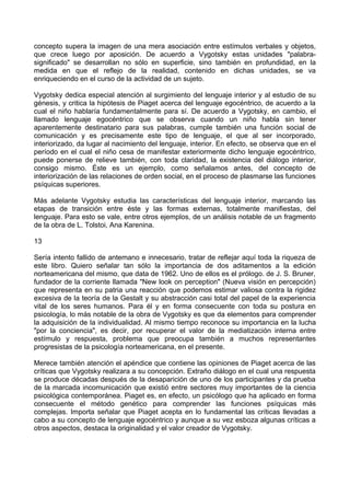 concepto supera la imagen de una mera asociación entre estímulos verbales y objetos,
que crece luego por aposición. De acuerdo a Vygotsky estas unidades "palabra-
significado" se desarrollan no sólo en superficie, sino también en profundidad, en la
medida en que el reflejo de la realidad, contenido en dichas unidades, se va
enriqueciendo en el curso de la actividad de un sujeto.
Vygotsky dedica especial atención al surgimiento del lenguaje interior y al estudio de su
génesis, y critica la hipótesis de Piaget acerca del lenguaje egocéntrico, de acuerdo a la
cual el niño hablaría fundamentalmente para sí. De acuerdo a Vygotsky, en cambio, el
llamado lenguaje egocéntrico que se observa cuando un niño habla sin tener
aparentemente destinatario para sus palabras, cumple también una función social de
comunicación y es precisamente este tipo de lenguaje, el que al ser incorporado,
interiorizado, da lugar al nacimiento del lenguaje, interior. En efecto, se observa que en el
período en el cual el niño cesa de manifestar exteriormente dicho lenguaje egocéntrico,
puede ponerse de relieve también, con toda claridad, la existencia del diálogo interior,
consigo mismo. Éste es un ejemplo, como señalamos antes, del concepto de
interiorización de las relaciones de orden social, en el proceso de plasmarse las funciones
psíquicas superiores.
Más adelante Vygotsky estudia las características del lenguaje interior, marcando las
etapas de transición entre éste y las formas externas, totalmente manifiestas, del
lenguaje. Para esto se vale, entre otros ejemplos, de un análisis notable de un fragmento
de la obra de L. Tolstoi, Ana Karenina.
13
Sería intento fallido de antemano e innecesario, tratar de reflejar aquí toda la riqueza de
este libro. Quiero señalar tan sólo la importancia de dos aditamentos a la edición
norteamericana del mismo, que data de 1962. Uno de ellos es el prólogo. de J. S. Bruner,
fundador de la corriente llamada "New look on perception" (Nueva visión en percepción)
que representa en su patria una reacción que podemos estimar valiosa contra la rigidez
excesiva de la teoría de la Gestalt y su abstracción casi total del papel de la experiencia
vital de los seres humanos. Para él y en forma consecuente con toda su postura en
psicología, lo más notable de la obra de Vygotsky es que da elementos para comprender
la adquisición de la individualidad. Al mismo tiempo reconoce su importancia en la lucha
"por la conciencia", es decir, por recuperar el valor de la mediatización interna entre
estímulo y respuesta, problema que preocupa también a muchos representantes
progresistas de la psicología norteamericana, en el presente.
Merece también atención el apéndice que contiene las opiniones de Piaget acerca de las
críticas que Vygotsky realizara a su concepción. Extraño diálogo en el cual una respuesta
se produce décadas después de la desaparición de uno de los participantes y da prueba
de la marcada incomunicación que existió entre sectores muy importantes de la ciencia
psicológica contemporánea. Piaget es, en efecto, un psicólogo que ha aplicado en forma
consecuente el método genético para comprender las funciones psíquicas más
complejas. Importa señalar que Piaget acepta en lo fundamental las críticas llevadas a
cabo a su concepto de lenguaje egocéntrico y aunque a su vez esboza algunas críticas a
otros aspectos, destaca la originalidad y el valor creador de Vygotsky.
 