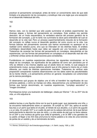 practicar el pensamiento conceptual, antes de tener un conocimiento claro de que está
limitado a la adquisición de los conceptos y constituye más una regla que una excepción
en el desarrollo intelectual del niño.
102
XI
Hemos visto, con la claridad que sólo puede suministrar el análisis experimental, las
diversas etapas y formas del pensamiento en complejos. Este análisis nos permite
descubrir, de un modo esquemático, la verdadera esencia del proceso genético de la
formación del concepto, y por lo tanto nos suministra la clave para entenderlo tal cual se
desarrolla en la vida real. Pero un proceso experimentalmente inducido de la formación
del concepto no refleja nunca el desarrollo genético tal como ocurre en la vida. Las
formas básicas del pensamiento concreto que hemos enumerado no aparecen en la
realidad como estados puros, sino que se intercalan en las distintas fases. El análisis
morfológico desarrollado hasta aquí debe ser seguido por uno funcional y genético.
Trataremos de conectar las formas del pensamiento en complejos, descubiertas en las
experiencias, con las formas del pensamiento en complejos en el desarrollo real del niño
y enfrentar ambas series de observaciones para constatarlas.
Fundándonos en nuestras experiencias obtuvimos las siguientes conclusiones: en la
etapa de los complejos, los significados de las palabras tal como son percibidos por el
niño se refieren a los mismos objetos que el adulto tiene en mente, lo cual asegura el
entendimiento mutuo, aunque debemos advertir que el niño piensa lo mismo de un modo
diferente, por medio de distintas operaciones mentales. Trataremos de verificar esta
proposición comparando nuestras observaciones con los datos sobre las peculiaridades
de la mente infantil, y el pensamiento primitivo en general, recopilados con anterioridad
por la ciencia psicológica.
Si observamos qué grupos de objetos une el niño al transferir los significados de sus
primeras palabras, y cómo se maneja con ellos, descubriremos una combinación de dos
formas que hemos denominado, en nuestras experiencias, "complejo asociativo" e
"imagen sincrética".
Permítasenos tomar una ilustración de Idelberger, citada por Werner 6
. En su 251º día de
vida, un niño adjudica la
103
palabra ba-bau a una figurita china con la que le gusta jugar, que representa una niña, y
se encuentra habitualmente sobre un aparador. Al cumplir su 307º día, aplica el sonido
bau-bau a un perro que ladra en el patio, al retrato de sus abuelos, a un perro de juguete
y a un reloj. Al cumplir 331º a un cuello de piel con la cabeza del animal, de la que llaman
particularmente la atención los ojos de vidrio, y a otra estola de piel que no tiene cabeza;
en el 334º a una muñeca de goma que chilla al apretarla, y en el 396º a los gemelos de
su padre; al llegar a los 433 días pronuncia la misma palabra a la vista de unos botones
de perlas de un vestido y de un termómetro de baño.
6
H. Werner, Einfuehrung in die Entwicklungpsychologie, J. A. Barth, Lepzig, 1926, p. 206.
 