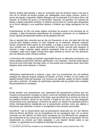 Werner analiza este ejemplo y saca en conclusión que las diversas cosas a las que el
niño da el nombre de ba-bau pueden ser catalogadas como sigue; primero, perros y
perros de juguete y pequeños objetos oblongos que se asemejan a la muñeca china, por
ejemplo, la muñeca de goma y el termómetro; segundo, los gemelos, los botones de
perlas y objetos pequeños similares. El atributo que se tiene en cuenta para designarlos
es la forma oblonga o una superficie lustrosa o brillante que tenga semejanza con los
ojos.
Evidentemente, el niño une estos objetos concretos de acuerdo a los principios de un
complejo, y tales formaciones espontáneas de complejos componen en su totalidad el
primer capítulo del desarrollo histórico de las palabras del niño.
Hay un ejemplo bien conocido que se cita con frecuencia: el uso, por parte del niño del
cuá-cuá para designar primero un pato nadando en un estanque, después cualquier
líquido, incluyendo leche dentro de una botella, y si llega a ocurrir que ve una moneda
cuyo símbolo sea un águila también pronunciará el sonido cuá-cuá para designar la
moneda y luego cualquier objeto redondo semejante. Esta es una típica cadena de
complejos: cada nuevo objeto incluido tiene algún atributo en común con otro elemento,
pero los atributos sufren infinitos cambios.
La formación del complejo es también responsable de que, en diferentes situaciones, una
misma palabra pueda tener distintos significados o aún opuestos, mientras exista alguna
forma de unión entre ellas. De este modo, un niño puede usar la palabra antes, tanto para
designar antes como después, o mañana,
104
refiriéndose indistintamente a mañana o ayer. Aquí nos encontramos con una perfecta
analogía con algunas lenguas antiguas (el hebreo, el chino, el latín), en las cuales una
palabra también indica las opuestas. Los romanos, por ejemplo, usaban el mismo vocablo
para alto y profundo. Tal enlace de significados opuestos sólo es posible como resultado
del pensamiento en complejos.
XII
Existe también una característica muy interesante del pensamiento primitivo que nos
muestra al pensamiento complejo en acción y pone de manifiesto las diferencias entre los
conceptos y los pseudo-conceptos. Este rasgo -que Levy-Bruhl fue el primero en notar en
los pueblos primitivos, Storch en los insanos y Piaget en los niños- ha sido designado
comúnmente como participación. El término se aplica a la relación de identidad parcial o
íntima interdependencia establecido por el pensamiento primitivo entre dos objetos o
fenómenos que realmente no tienen ni contigüidad ni otra conexión reconocible.
Levy-Bruhl 7
cita un sorprendente caso de participación observado por von den Steinen
entre los Bororó del Brasil, que se enorgullecían de ser papagayos rojos. En un primer
momento von den Steinen no sabía cómo manejarse con una afirmación tan categórica,
pero finalmente se dio cuenta que no tenía otro significado más que el expresado. No era
simplemente un nombre que había adoptado, o una relación familiar sobre la que
insistían: su significado era en realidad la identidad de seres.
7
L. Levy Bruhl, Las funciones mentales en las sociedades inferiores, Ed. Lautaro, Buenos Aires, 1947.
 