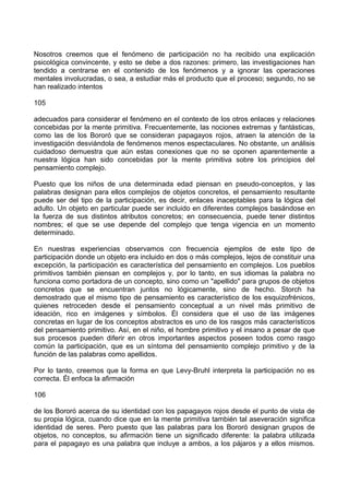Nosotros creemos que el fenómeno de participación no ha recibido una explicación
psicológica convincente, y esto se debe a dos razones: primero, las investigaciones han
tendido a centrarse en el contenido de los fenómenos y a ignorar las operaciones
mentales involucradas, o sea, a estudiar más el producto que el proceso; segundo, no se
han realizado intentos
105
adecuados para considerar el fenómeno en el contexto de los otros enlaces y relaciones
concebidas por la mente primitiva. Frecuentemente, las nociones extremas y fantásticas,
como las de los Bororó que se consideran papagayos rojos, atraen la atención de la
investigación desviándola de fenómenos menos espectaculares. No obstante, un análisis
cuidadoso demuestra que aún estas conexiones que no se oponen aparentemente a
nuestra lógica han sido concebidas por la mente primitiva sobre los principios del
pensamiento complejo.
Puesto que los niños de una determinada edad piensan en pseudo-conceptos, y las
palabras designan para ellos complejos de objetos concretos, el pensamiento resultante
puede ser del tipo de la participación, es decir, enlaces inaceptables para la lógica del
adulto. Un objeto en particular puede ser incluido en diferentes complejos basándose en
la fuerza de sus distintos atributos concretos; en consecuencia, puede tener distintos
nombres; el que se use depende del complejo que tenga vigencia en un momento
determinado.
En nuestras experiencias observamos con frecuencia ejemplos de este tipo de
participación donde un objeto era incluido en dos o más complejos, lejos de constituir una
excepción, la participación es característica del pensamiento en complejos. Los pueblos
primitivos también piensan en complejos y, por lo tanto, en sus idiomas la palabra no
funciona como portadora de un concepto, sino como un "apellido" para grupos de objetos
concretos que se encuentran juntos no lógicamente, sino de hecho. Storch ha
demostrado que el mismo tipo de pensamiento es característico de los esquizofrénicos,
quienes retroceden desde el pensamiento conceptual a un nivel más primitivo de
ideación, rico en imágenes y símbolos. Él considera que el uso de las imágenes
concretas en lugar de los conceptos abstractos es uno de los rasgos más característicos
del pensamiento primitivo. Así, en el niño, el hombre primitivo y el insano a pesar de que
sus procesos pueden diferir en otros importantes aspectos poseen todos como rasgo
común la participación, que es un síntoma del pensamiento complejo primitivo y de la
función de las palabras como apellidos.
Por lo tanto, creemos que la forma en que Levy-Bruhl interpreta la participación no es
correcta. Él enfoca la afirmación
106
de los Bororó acerca de su identidad con los papagayos rojos desde el punto de vista de
su propia lógica, cuando dice que en la mente primitiva también tal aseveración significa
identidad de seres. Pero puesto que las palabras para los Bororó designan grupos de
objetos, no conceptos, su afirmación tiene un significado diferente: la palabra utilizada
para el papagayo es una palabra que incluye a ambos, a los pájaros y a ellos mismos.
 