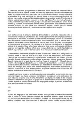 ¿Cuáles son las leyes que gobiernan la formación de las familias de palabras? Más a
menudo de lo que se supone, nuevos fenómenos y objetos reciben denominaciones que
tienen en cuenta atributos no esenciales, de modo que el nombre no expresa realmente
la naturaleza de la cosa nombrada. Un nombre nunca es un concepto cuando surge por
primera vez, resulta, en general demasiado estrecho o demasiado amplio. Por ejemplo, la
palabra rusa correspondiente a vaca, en su origen significaba "con cuernos", y la que se
usaba para ratón significaba "ladrón", aunque una vaca tiene otros atributos aparte de los
cuernos y un ratón no solamente comete hurtos, por lo tanto estos nombres resultan
limitados aunque, por otra parte, son demasiado amplios, puesto que los mismos
términos pueden ser aplicados, y realmente lo son en algunas otras lenguas
108
a un cierto número de criaturas distintas. El resultado es una lucha incesante entre el
pensamiento conceptual y la herencia del primitivo pensamiento en complejos dentro de
las lenguas en desarrollo. El nombre que se crea en el complejo, basado en un atributo,
entra en conflicto con el concepto del que ha sido fundamento, y en la disputa entre el
concepto y la imagen que da nacimiento al nombre, esta última se olvida gradualmente;
se desvanece de la conciencia y la memoria, y se destruye eventualmente el significado
original de la palabra. Hace años había solamente tinta negra, y el vocablo del idioma
ruso que correspondía a ella se refería a su negrura. Esto no nos impide hoy hablar de
"betún", rojo, verde, o azul, sin darnos cuenta de la incongruencia de la combinación.
La transferencia de nombres a objetos nuevos se produce a través de la contigüidad o la
similitud, sobre la base de enlaces concretos típicos del pensamiento en complejos.
Palabras que en nuestro propio tiempo están en vías de formación nos brindan múltiples
ejemplos de este proceso por medio del cual se agrupan objetos sumamente diversos.
Cuando hablamos de la "pata de una mesa", el "codo de un camino" y "el cuello de una
botella" estamos agrupando objetos, de un modo semejante al de los complejos. En estos
casos las similitudes visuales y funcionales que mediatizan la transferencia son bastante
claras, sin embargo, ésta puede estar determinada por las más variadas asociaciones, y
como ha ocurrido en el más remoto pasado, es posible reconstruir las conexiones sin
conocer exactamente la raíz histórica del hecho.
La palabra primaria no es un símbolo estrictamente adecuado a un concepto sino más
bien una imagen, una figura, un esbozo mental de un concepto, un corto relato sobre ella
-aún más una pequeña obra de arte. Al nombrar un objeto por medio de tal concepto
ilustrativo, el hombre lo incluye en un grupo con un determinado número de otros objetos.
En este aspecto el proceso de creación del lenguaje es análogo al proceso de formación
en el desarrollo intelectual infantil.
109
XIV
A partir del lenguaje de los niños sordo-mudos, en cuyo caso el estímulo fundamental
para la formación de los pseudo-conceptos se encuentra ausente, puede aprenderse
mucho sobre el pensamiento en complejos. Privados del intercambio verbal con los
adultos y dejados para determinar por sí solos qué objetos pueden agrupar bajo un
 