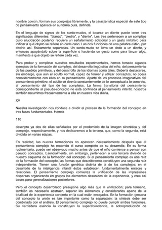 nombre común, forman sus complejos libremente, y la característica especial de este tipo
de pensamiento aparece en su forma pura, definida.
En el lenguaje de signos de los sordo-mudos, el tocarse un diente puede tener tres
significados diferentes: "blanco", "piedra", y "diente". Los tres pertenecen a un complejo
cuyo elucidación posterior requiere un señalamiento adicional o un gesto imitativo para
indicar a qué objeto se refiere en cada caso. Las dos funciones de una palabra están, por
decirlo así, físicamente separadas. Un sordo-mudo se lleva un dedo a un diente, y
entonces apoyándolo sobre la superficie o haciendo un gesto como para lanzar algo,
manifiesta a qué objeto se refiere cada vez.
Para probar y completar nuestros resultados experimentales, hemos tomado algunos
ejemplos de la formación del complejo, del desarrollo lingüístico del niño, del pensamiento
de los pueblos primitivos, y del desarrollo de los idiomas como tales. Debería destacarse,
sin embargo, que aun el adulto normal, capaz de formar y utilizar conceptos, no opera
consistentemente con ellos en su pensamiento. Aparte de los procesos imaginativos del
pensamiento primitivo, el adulto se desvía constantemente de lo conceptual a lo concreto,
al pensamiento del tipo de los complejos. La forma transitoria del pensamiento
correspondiente al pseudo-concepto no está confinada al pensamiento infantil; nosotros
también recurrimos frecuentemente a ella en nuestra vida diaria.
XV
Nuestra investigación nos conduce a dividir el proceso de la formación del concepto en
tres fases fundamentales. Hemos
110
descripto ya dos de ellas señaladas por el predominio de la imagen sincrética y del
complejo, respectivamente, y nos dedicaremos a la tercera, que, como la segunda, está
dividida en varias etapas.
En realidad, las nuevas formaciones no aparecen necesariamente después que el
pensamiento complejo ha recorrido el curso completo de su desarrollo. En su forma
rudimentaria, puede ser observado mucho antes de que el niño comience a pensar con
pseudo conceptos. Esencialmente, sin embargo, pertenecen a una tercera división de
nuestro esquema de la formación del concepto. Si el pensamiento complejo es una raíz
de la formación del concepto, las formas que describiremos constituyen una segunda raíz
independiente. Tienen una función genética distinta de la de los complejos; en el
desarrollo de la inteligencia infantil éstos establecen fundamentalmente enlaces y
relaciones. El pensamiento complejo comienza la unificación de las impresiones
dispersas organizando en grupos los elementos desunidos de la experiencia, y crea así
bases para generalizaciones posteriores.
Pero el concepto desarrollado presupone algo más que la unificación; para formarlo,
también es necesario abstraer, separar los elementos y considerarlos aparte de la
totalidad de la experiencia concreta en la cual están encajados. En la formación genuina
del concepto la unión es tan importante como la separación: la síntesis debe ser
combinada con el análisis. El pensamiento complejo no puede cumplir ambas funciones.
Su verdadera esencia la constituyen la superabundancia, la sobreproducción de
 