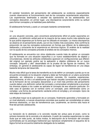 El carácter transitorio del pensamiento del adolescente se evidencia especialmente
cuando observamos el funcionamiento real de los conceptos recientemente adquiridos.
Las experiencias destinadas a estudiar las operaciones de los adolescentes con
conceptos descubren, en primer lugar, una discrepancia sorprendente entre su actitud
para formar conceptos y la habilidad para definirlos.
El adolescente formará y usará un concepto bastante correctamente
114
en una situación concreta, pero encontrará extrañamente difícil el poder exponerlos en
palabras, y la definición verbal será en la mayoría de los casos mucho más estrecha que
la que podría esperarse por la forma que ha utilizado el concepto. La misma discrepancia
se observa en el pensamiento adulto, aun en los niveles más avanzados. Esto confirma la
presunción de que los conceptos evolucionan en formas que difieren de la elaboración
deliberada y consciente de la experiencia en términos lógicos. El análisis de la realidad
con la ayuda de los conceptos precede al análisis de los conceptos mismos.
El adolescente se encuentra con otros obstáculos cuando trata de aplicar un concepto
que ha formado en una situación específica a un nuevo establecimiento de objetos y
circunstancias, donde los atributos sintetizados aparecen en configuraciones que difieren
del original (un ejemplo podría ser la aplicación a objetos cotidianos de un nuevo
concepto "pequeño y alto" desarrollado en la prueba de las figuras de madera). Sin
embargo, en general el adolescente es capaz de lograr tal transferencia en una etapa
bastante temprana del desarrollo.
Mucho más difícil que la tarea de transferirlo es la de definir un concepto cuando ya no se
encuentra enraizado en la situación original y debe ser formulado en un plano puramente
abstracto, sin referencia a ninguna situación concreta. En nuestras experiencias,
frecuentemente, el niño o el adolescente que habían resuelto correctamente el problema
de la formación de los conceptos descendían a un nivel más primitivo del pensamiento
cuando daban una definición verbal del concepto y comenzaban simplemente a enumerar
los diversos objetos a los cuales se aplicaba el concepto de esa situación particular. En
este caso él operaba con el nombre como un concepto, pero definiéndolo como un
complejo -una forma de pensamiento vacilante entre el complejo y el concepto- típico de
esta etapa de transición.
La dificultad mayor es la aplicación de un concepto, finalmente aprendido y formulado en
un nivel abstracto, a nuevas situaciones concretas que puedan ser consideradas en estos
términos abstractos, un tipo de transferencia que, usualmente, se domina sólo hacia el
final del período adolescente.
115
La transición de lo abstracto a lo concreto resulta tan ardua para el joven, como la
primera transición de lo concreto a lo abstracto. A partir de nuestras experiencias no cabe
duda que en este punto, de todos modos, la descripción de la formación del concepto
suministrada por la psicología tradicional que reproduce simplemente el esquema de la
lógica formal se encuentra totalmente desligada de la realidad.
 